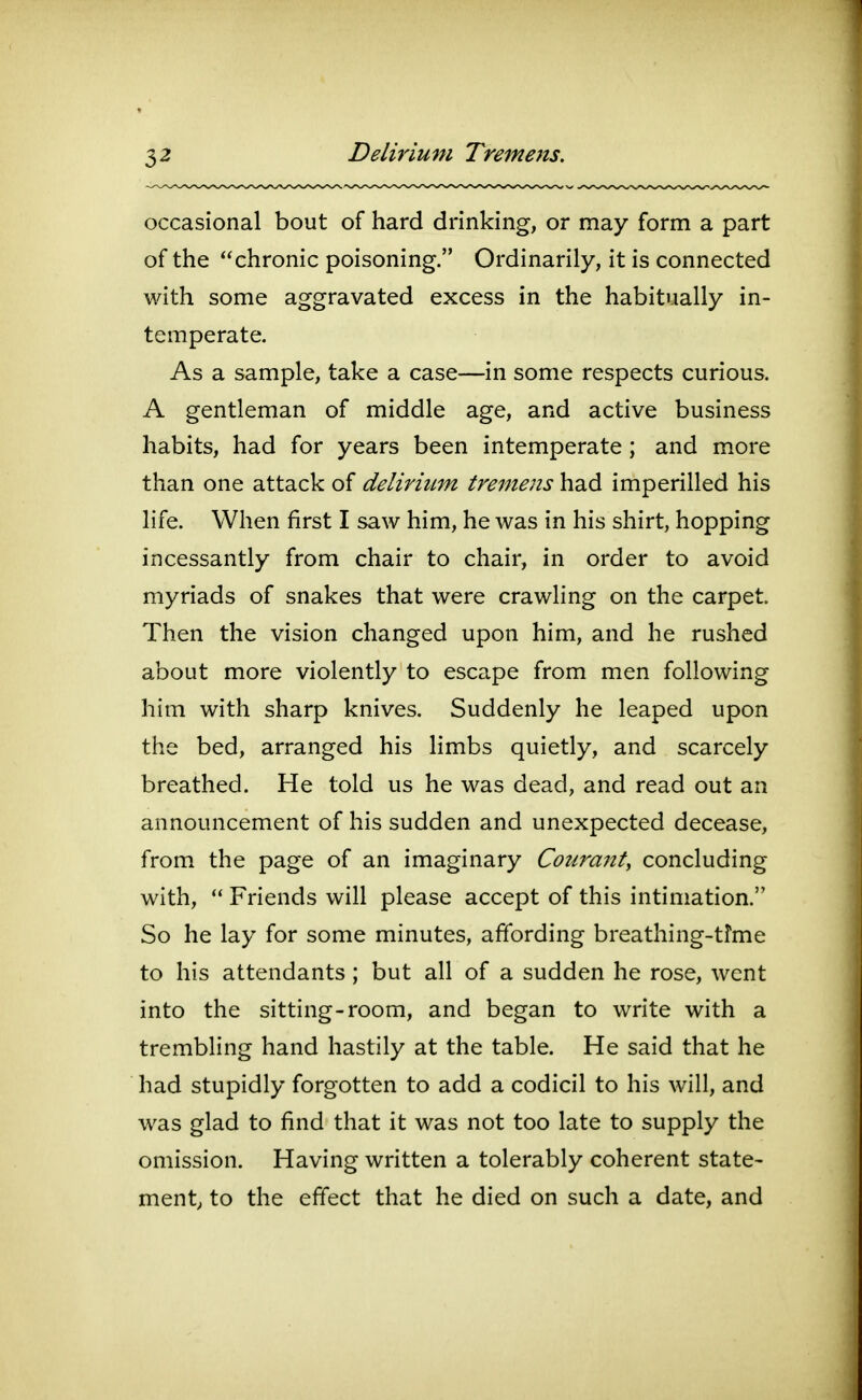 occasional bout of hard drinking, or may form a part of the chronic poisoning. Ordinarily, it is connected with some aggravated excess in the habitually in- temperate. As a sample, take a case—in some respects curious. A gentleman of middle age, and active business habits, had for years been intemperate ; and more than one attack of deliriiLm tremens had imperilled his life. When first I saw him, he was in his shirt, hopping incessantly from chair to chair, in order to avoid myriads of snakes that were crawling on the carpet. Then the vision changed upon him, and he rushed about more violently to escape from men following him with sharp knives. Suddenly he leaped upon the bed, arranged his limbs quietly, and scarcely breathed. He told us he was dead, and read out an announcement of his sudden and unexpected decease, from the page of an imaginary Coura7ity concluding with,  Friends will please accept of this intimation. So he lay for some minutes, affording breathing-tfme to his attendants; but all of a sudden he rose, went into the sitting-room, and began to write with a trembling hand hastily at the table. He said that he had stupidly forgotten to add a codicil to his will, and was glad to find that it was not too late to supply the omission. Having written a tolerably coherent state- ment^ to the effect that he died on such a date, and