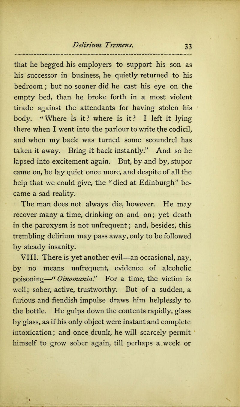 that he begged his employers to support his son as his successor in business, he quietly returned to his bedroom; but no sooner did he cast his eye on the empty bed, than he broke forth in a most violent tirade against the attendants for having stolen his body.  Where is it ? where is it ? I left it lying there when I went into the parlour to write the codicil, and when my back was turned some scoundrel has taken it away. Bring it back instantly. And so he lapsed into excitement again. But, by and by, stupor came on, he lay quiet once m.ore, and despite of all the help that we could give, the  died at Edinburgh be- came a sad reality. The man does not always die, however. He may recover many a time, drinking on and on; yet death in the paroxysm is not unfrequent; and, besides, this trembling delirium may pass away, only to be followed by steady insanity. VIII. There is yet another evil—an occasional, nay, by no means unfrequent, evidence of alcoholic poisoning— Oinomania For a time, the victim is well; sober, active, trustworthy. But of a sudden, a furious and fiendish impulse draws him helplessly to tlie bottle. He gulps down the contents rapidly, glass by glass, as if his only object were instant and complete intoxication; and once drunk, he will scarcely permit ' himself to grow sober again, till perhaps a.week or