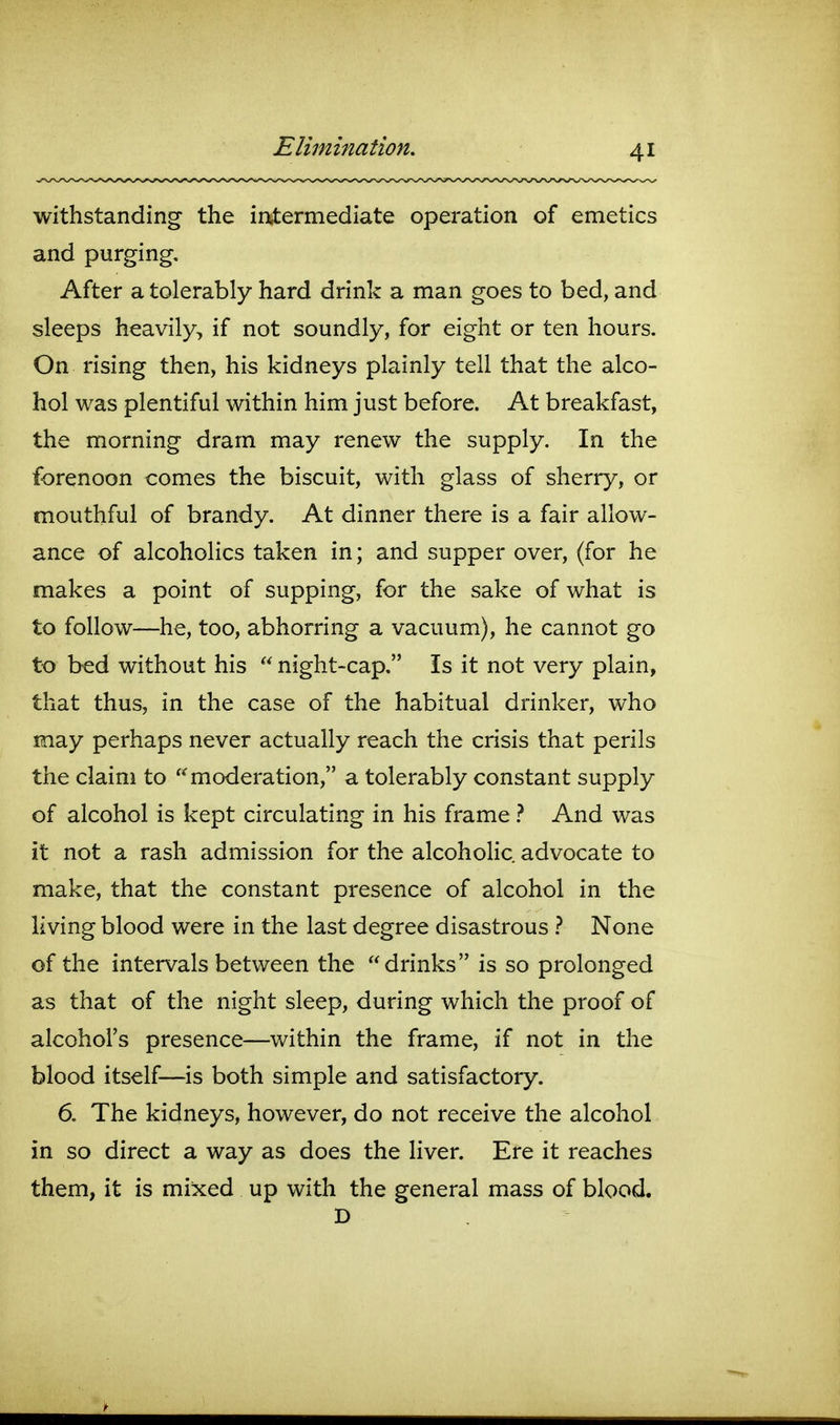 withstanding the intermediate operation of emetics and purging. After a tolerably hard drink a man goes to bed, and sleeps heavily, if not soundly, for eight or ten hours. On rising then, his kidneys plainly tell that the alco- hol was plentiful within him just before. At breakfast, the morning dram may renew the supply. In the forenoon comes the biscuit, with glass of sherry, or mouthful of brandy. At dinner there is a fair allow- ance of alcoholics taken in; and supper over, (for he makes a point of supping, for the sake of what is to follow—he, too, abhorring a vacuum), he cannot go to bed without his  night-cap. Is it not very plain, that thus, in the case of the habitual drinker, who may perhaps never actually reach the crisis that perils the claim to moderation, a tolerably constant supply of alcohol is kept circulating in his frame} And was it not a rash admission for the alcoholic advocate to make, that the constant presence of alcohol in the living blood were in the last degree disastrous } None of the intervals between the drinks is so prolonged as that of the night sleep, during which the proof of alcohol's presence—within the frame, if not in the blood itself—is both simple and satisfactory. 6. The kidneys, however, do not receive the alcohol in so direct a way as does the liver. Ere it reaches them, it is mixed up with the general mass of blood. D