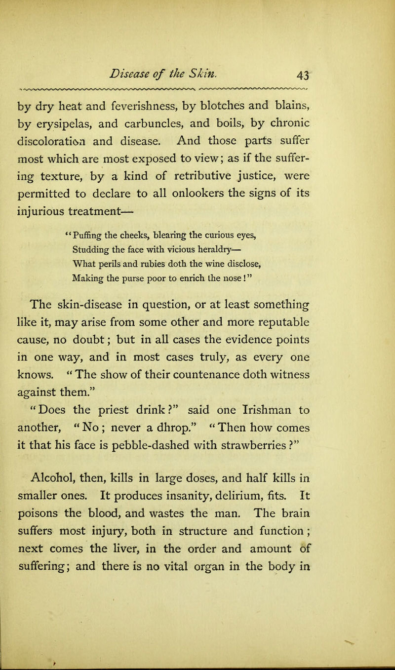 by dry heat and feverishness, by blotches and blains, by erysipelas, and carbuncles, and boils, by chronic discoloration and disease. And those parts suffer most which are most exposed to view; as if the suffer- ing texture, by a kind of retributive justice, were permitted to declare to all onlookers the signs of its injurious treatment— *'Puffing the cheeks, blearing the curious eyes. Studding the face with vicious heraldry— What perils and rubies doth the wine disclose, Making the purse poor to enrich the nose! The skin-disease in question, or at least something like it, may arise from some other and more reputable cause, no doubt; but in all cases the evidence points in one way, and in most cases truly, as every one knows.  The show of their countenance doth witness against them. Does the priest drink.? said one Irishman to another,  No ; never a dhrop.  Then how comes it that his face is pebble-dashed with strawberries Alcohol, then, kills in large doses, and half kills in smaller ones. It produces insanity, delirium, fits. It poisons the blood, and wastes the man. The brain suffers most injury, both in structure and function; next comes the liver, in the order and amount of suffering; and there is no vital organ in the body in