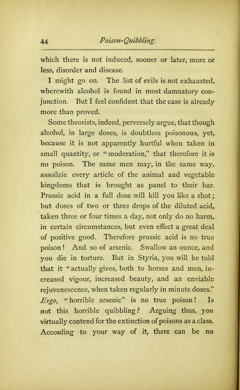 which there is not induced, sooner or later, more or less, disorder and disease. I might go on. The hst of evils is not exhausted, wherewith alcohol is found in most damnatory con- junction. But I feel confident that the case is already- more than proved. Some theorists, indeed, perversely argue, that though alcohol, in large doses, is doubtless poisonous, yet, because it is not apparently hurtful when taken in small quantity, or  moderation, that therefore it is no poison. The same men may, in the same way, assoilzie every article of the animal and vegetable kingdoms that is brought as panel to their bar. Prussic acid in a full dose will kill you like a shot; but doses of two or three drops of the diluted acid, taken three or four times a day, not only do no harm, in certain circumstances, but even effect a great deal of positive good. Therefore prussic acid is no true poison ! And so of arsenic. Swallow an ounce, and you die in torture. But in Styria, you will be told that it  actually gives, both to horses and men, in- creased vigour, increased beauty, and an enviable rejuvenescence, when taken regularly in minute doses. Ergo,  horrible arsenic is no true poison! Is not this horrible quibbling Arguing thus, you virtually contend for the extinction of poisons as a class. Accocding to your way of it, there can be no