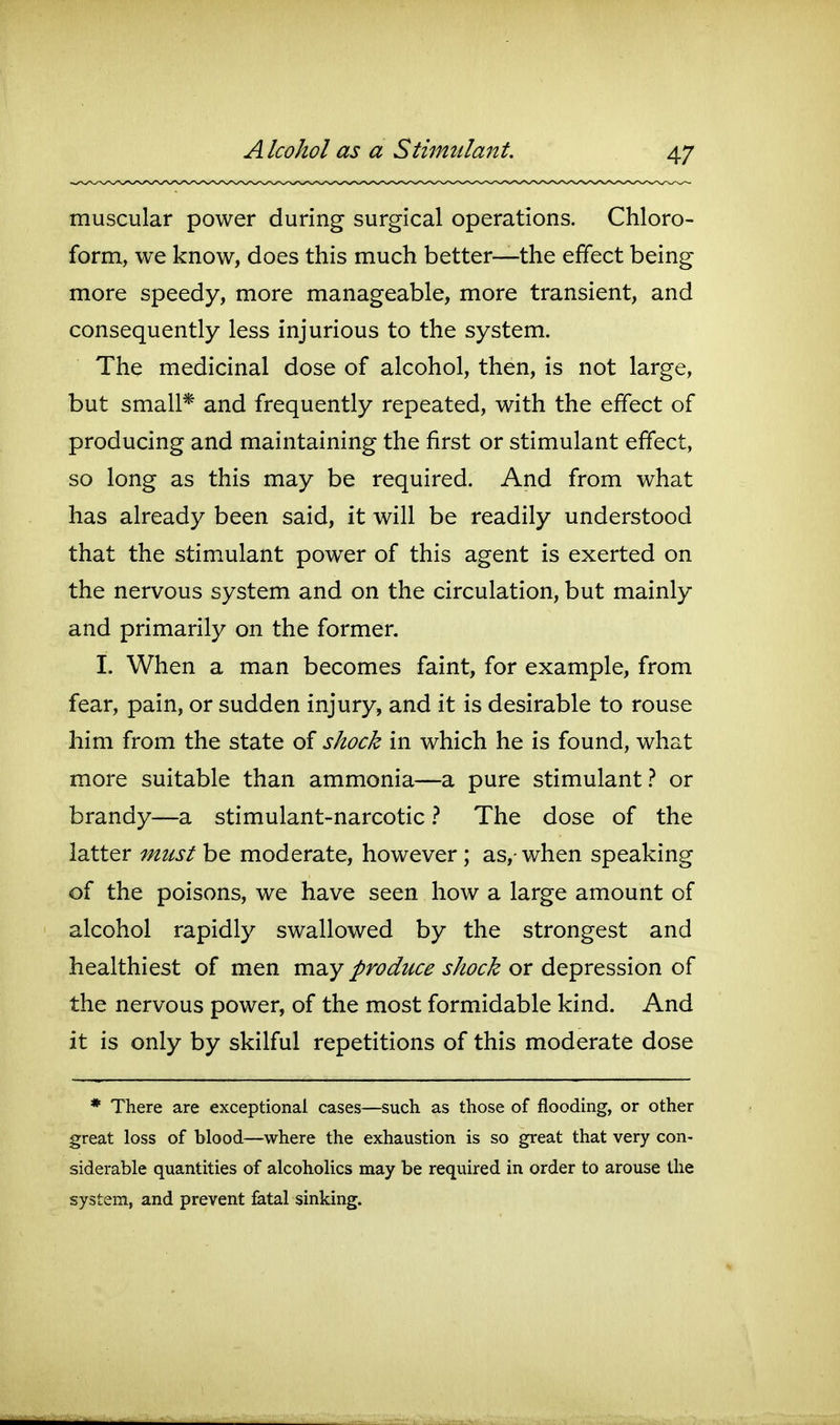 muscular power during surgical operations. Chloro- form, we know, does this much better—the effect being more speedy, more manageable, more transient, and consequently less injurious to the system. The medicinal dose of alcohol, then, is not large, but small* and frequently repeated, with the effect of producing and maintaining the first or stimulant effect, so long as this may be required. And from what has already been said, it will be readily understood that the stimulant power of this agent is exerted on the nervous system and on the circulation, but mainly and primarily on the former. I. When a man becomes faint, for example, from fear, pain, or sudden injury, and it is desirable to rouse him from the state of shock in which he is found, what more suitable than ammonia—a pure stimulant or brandy—a stimulant-narcotic The dose of the latter mtist be moderate, however ; as,- when speaking of the poisons, we have seen how a large amount of alcohol rapidly swallowed by the strongest and healthiest of men may produce shock or depression of the nervous power, of the most formidable kind. And it is only by skilful repetitions of this moderate dose * There are exceptional cases—such as those of flooding, or other great loss of blood—where the exhaustion is so great that very con- siderable quantities of alcoholics may be required in order to arouse the system, and prevent fatal sinking.