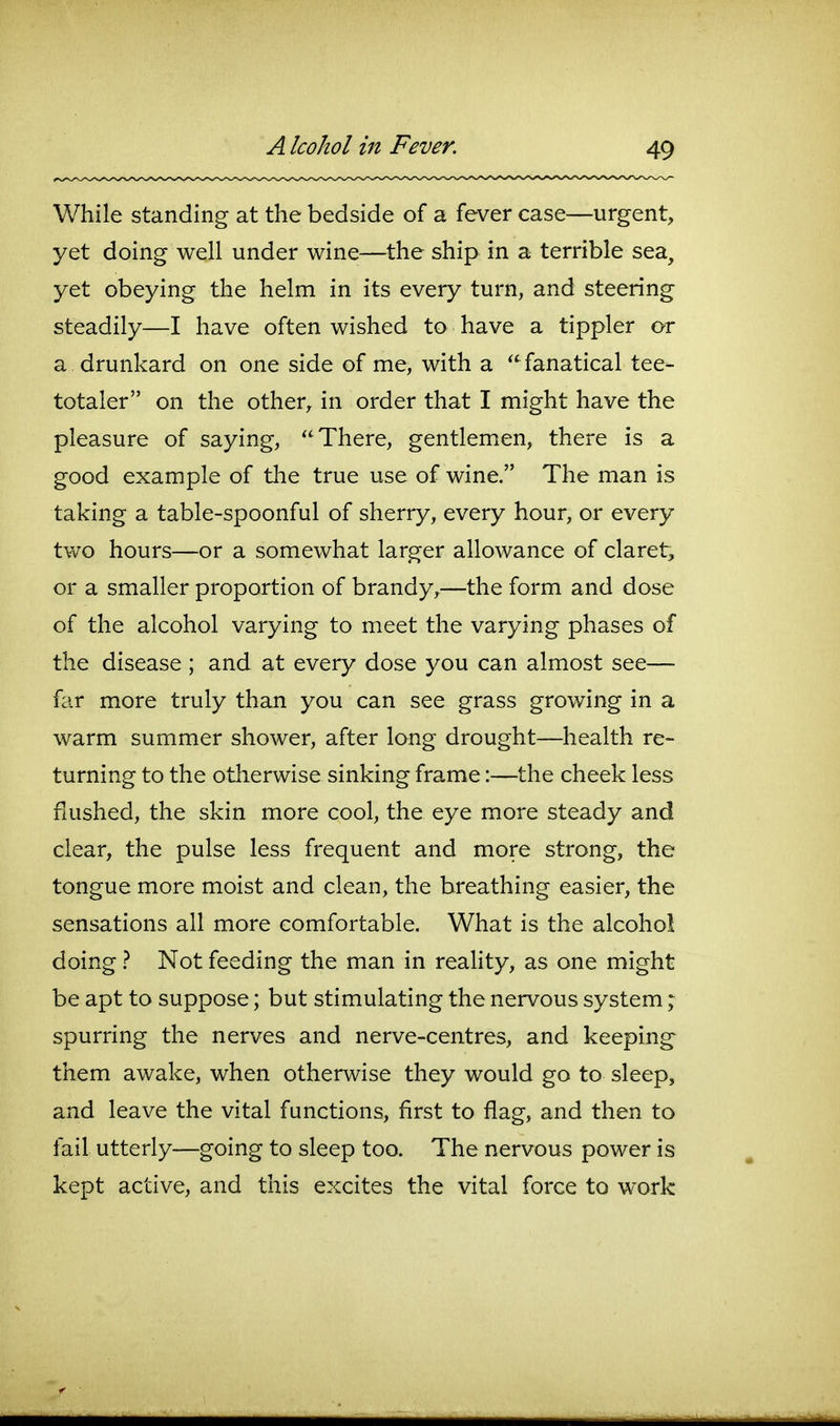 While standing at the bedside of a fever case—urgent, yet doing well under wine—the ship in a terrible sea, yet obeying the helm in its every turn, and steering steadily—I have often wished to have a tippler or a drunkard on one side of me, with a fanatical tee- totaler on the other, in order that I might have the pleasure of saying, There, gentlemen, there is a good example of tlie true use of wine. The man is taking a table-spoonful of sherry, every hour, or every two hours—or a somewhat larger allowance of claret, or a smaller proportion of brandy,—the form and dose of the alcohol varying to meet the varying phases of the disease ; and at every dose you can almost see— far more truly than you can see grass growing in a warm summer shower, after long drought—health re- turning to the otherwise sinking frame:—the cheek less flushed, the skin more cool, the eye more steady and clear, the pulse less frequent and more strong, the tongue more moist and clean, the breathing easier, the sensations all more comfortable. What is the alcohol doing } Not feeding the man in reaHty, as one might be apt to suppose; but stimulating the nervous system ^ spurring the nerves and nerve-centres, and keeping them awake, when otherwise they would go to sleep, and leave the vital functions, first to flag, and then to fail utterly—going to sleep too. The nervous power is kept active, and this excites the vital force to work