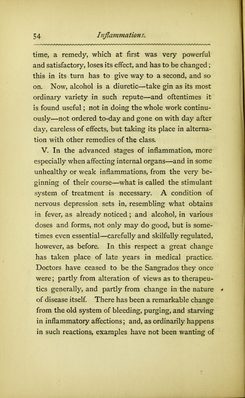 time, a remedy, which at first was very powerful and satisfactory, loses its effect, and has to be changed; this in its turn has to give way to a second, and so on. Now, alcohol is a diuretic—take gin as its most ordinary variety in such repute—and oftentimes it is found useful; not in doing the whole work continu- ously—not ordered to-day and gone on with day after day, careless of effects, but taking its place in alterna- tion with other remedies of the class. V. In the advanced stages of inflammation, more especially when affecting internal organs—and in some unhealthy or weak inflammations, from the very be- ginning of their course—what is called the stimulant system of treatment is necessary. A condition of nervous depression sets in, resembling what obtains in fever, as already noticed; and alcohol, in various doses and forms, not only may do good, but is some- times even essential—carefully and skilfully regulated, however, as before. In this respect a great change has taken place of late years in medical practice. Doctors have ceased to be the Sangrados they once were; partly from alteration of views as to therapeu- tics generally, and partly from change in the nature of disease itself. There has been a remarkable change from the old system of bleeding, purging, and starving in inflammatory affections; and, as ordinarily happens in such reactions, examples have not been wanting of