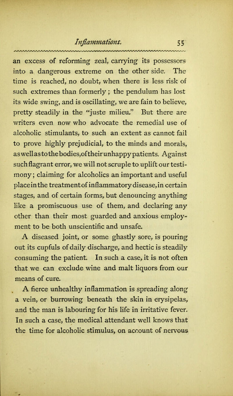 an excess of reforming zeal, carrying its possessors into a dangerous extreme on the other side. The time is reached, no doubt, when there is less risk of such extremes than formerly ; the pendulum has lost its wide swing, and is oscillating, we are fain to believe, pretty steadily in the juste milieu, But there are writers even now who advocate the remedial use of alcoholic stimulants, to such an extent as cannot fail to prove highly prejudicial, to the minds and morals, as well as to the bodies,of their unhappy patients. Against such flagrant error, we will not scruple to uplift our testi- mony ; claiming for alcoholics an important and useful place in the treatmentof inflammatory disease, in certain stages, and of certain forms, but denouncing anything like a promiscuous use of them, and declaring any other than their most guarded and anxious employ- ment to be both unscientific and unsafe. A diseased joint, or some ghastly sore^ is pouring out its cupfuls of daily discharge, and hectic is steadily consuming the patient. In such a case, it is not often that we can exclude wine and malt liquors from our means of cure. A fierce unhealthy inflammation is spreading along a vein, or burrowing beneath the skin in erysipelas, and the man is labouring for his life in irritative fever. In such a case, the medical attendant well knows that the time for alcoholic stimulus, on account of nervous