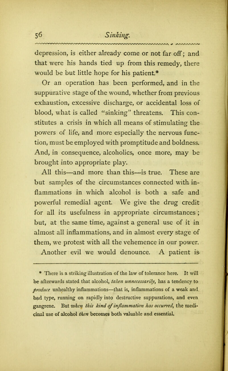 S6 Sinking. depression, is either already come or not far off; and that were his hands tied up from this remedy, there would be but little hope for his patient* Or an operation has been performed, and in the suppurative stage of the wound, whether from previous exhaustion, excessive discharge, or accidental loss of blood, what is called sinking threatens. This con- stitutes a crisis in which all means of stimulating the powers of life, and more especially the nervous func- tion, must be employed with promptitude and boldness. And, in consequence, alcohohcs, once more, may be brought into appropriate play. All this—and more than this—is true. These are but samples of the circumstances connected with in- flammations in which alcohol is both a safe and powerful remedial agent. We give the drug credit for all its usefulness in appropriate circumstances ; but, at the same time, against a general use of it in almost all inflammations, and in almost every stage of them, we protest with all the vehemence in our power. Another evil we would denounce. A patient is * There is a striking illustration of the law of tolerance here. It will be afterwards stated that alcohol, taken unnecessarily, has a tendency to produce unhealthy inflammations—that is, inflammations of a weak and bad type, running on rapidly into destructive suppurations, and even gangrene. But when this kind of inflammation has occurred, the medi- cinal use of alcohol then becomes both valuable and essential.