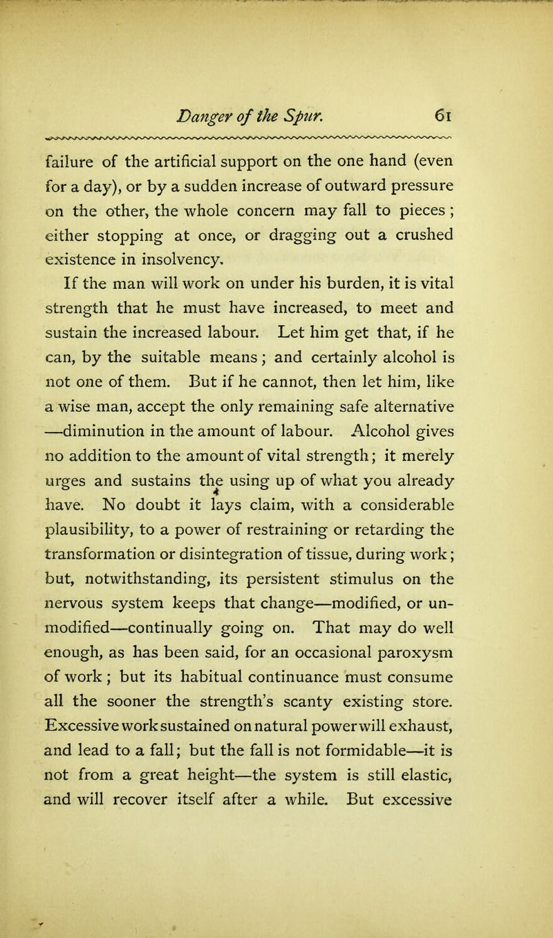 failure of the artificial support on the one hand (even for a day), or by a sudden increase of outward pressure on the other, the whole concern may fall to pieces ; either stopping at once, or dragging out a crushed existence in insolvency. If the man will work on under his burden, it is vital strength that he must have increased, to meet and sustain the increased labour. Let him get that, if he can, by the suitable means; and certainly alcohol is not one of them. But if he cannot, then let him, like a wise man, accept the only remaining safe alternative —diminution in the amount of labour. Alcohol gives no addition to the amount of vital strength; it merely urges and sustains the using up of what you already have. No doubt it lays claim, with a considerable plausibihty, to a power of restraining or retarding the transformation or disintegration of tissue, during work; but, notwithstanding, its persistent stimulus on the nervous system keeps that change—modified, or un- modified—continually going on. That may do well enough, as has been said, for an occasional paroxysm of work ; but its habitual continuance must consume all the sooner the strength's scanty existing store. Excessive work sustained on natural power will exhaust, and lead to a fall; but the fall is not formidable—it is not from a great height—the system is still elastic, and will recover itself after a while. But excessive