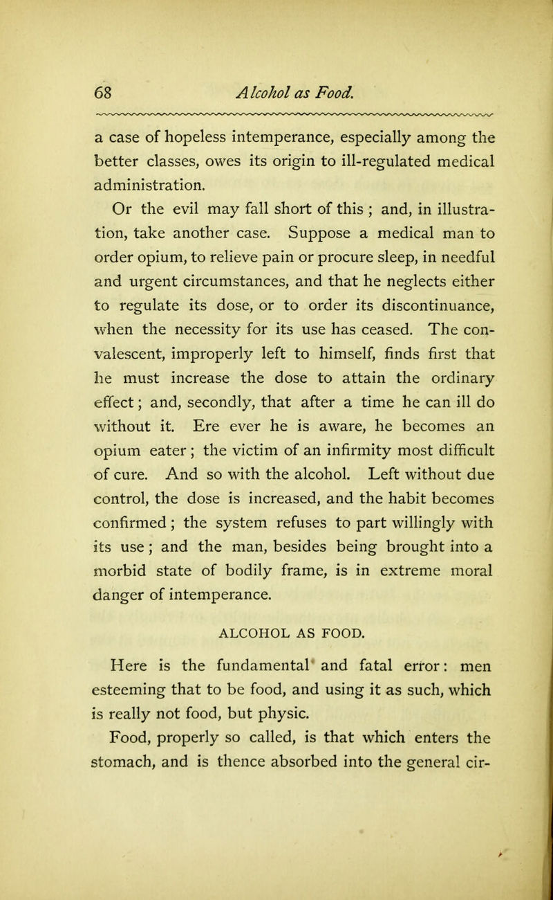 a case of hopeless intemperance, especially among the better classes, owes its origin to ill-regulated medical administration. Or the evil may fall short of this ; and, in illustra- tion, take another case. Suppose a medical man to order opium, to relieve pain or procure sleep, in needful and urgent circumstances, and that he neglects either to regulate its dose, or to order its discontinuance, when the necessity for its use has ceased. The con- valescent, improperly left to himself, finds first that he must increase the dose to attain the ordinary effect; and, secondly, that after a time he can ill do without it. Ere ever he is aware, he becomes an opium eater ; the victim of an infirmity most difficult of cure. And so with the alcohol. Left without due control, the dose is increased, and the habit becomes confirmed; the system refuses to part willingly with its use; and the man, besides being brought into a morbid state of bodily frame, is in extreme moral danger of intemperance. ALCOHOL AS FOOD. Here is the fundamental and fatal error: men esteeming that to be food, and using it as such, which is really not food, but physic. Food, properly so called, is that which enters the stomach, and is thence absorbed into the general cir-