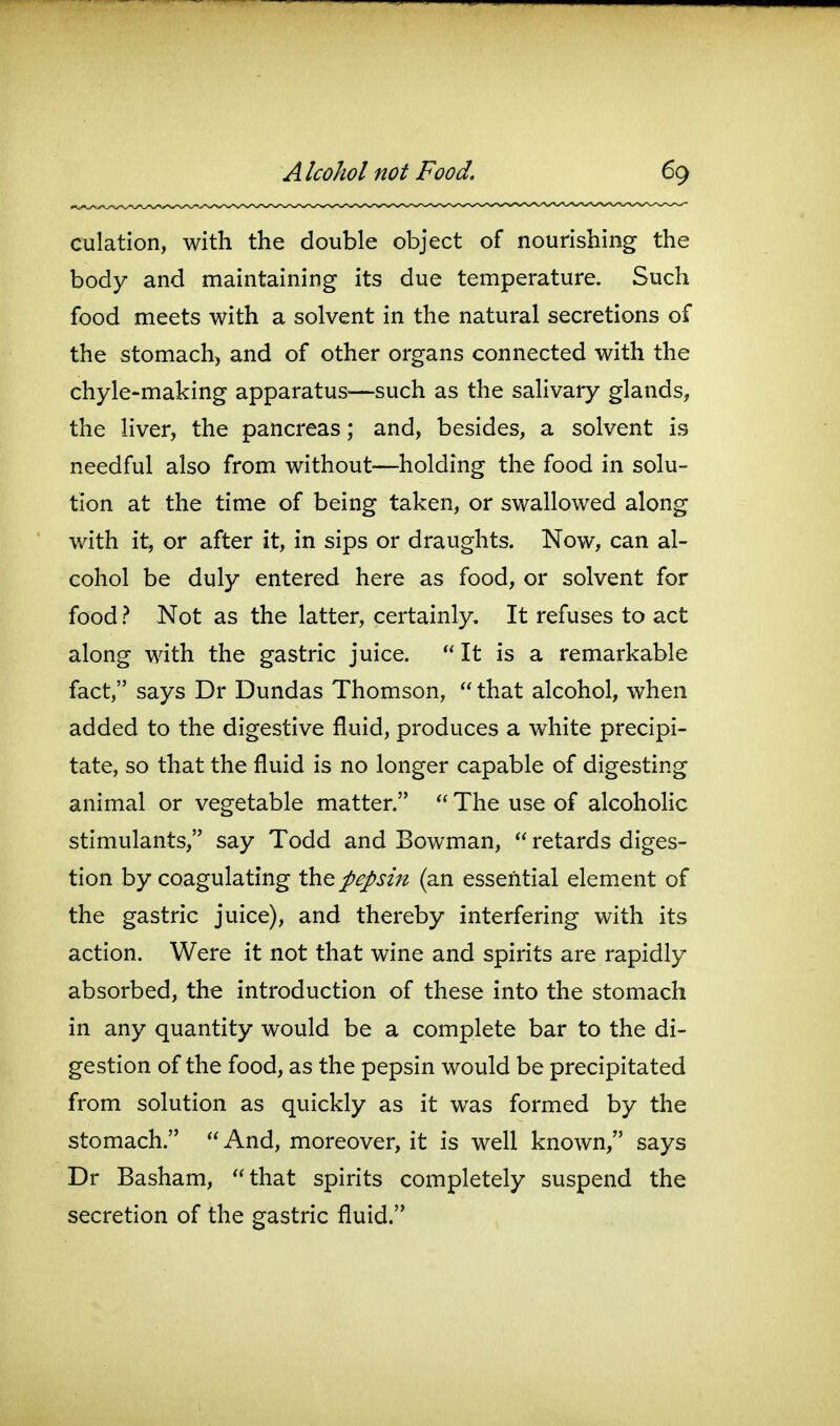 culation, with the double object of nourishing the body and maintaining its due temperature. Such food meets with a solvent in the natural secretions of the stomach, and of other organs connected with the chyle-making apparatus—such as the salivary glands, the liver, the pancreas; and, besides, a solvent is needful also from without—holding the food in solu- tion at the time of being taken, or swallowed along with it, or after it, in sips or draughts. Now, can al- cohol be duly entered here as food, or solvent for food ? Not as the latter, certainly. It refuses to act along with the gastric juice.  It is a remarkable fact, says Dr Dundas Thomson,  that alcohol, when added to the digestive fluid, produces a white precipi- tate, so that the fluid is no longer capable of digesting animal or vegetable matter.  The use of alcohoHc stimulants, say Todd and Bowman,  retards diges- tion by coagulating th^ pepsin (an essential elem.ent of the gastric juice), and thereby interfering with its action. Were it not that wine and spirits are rapidly absorbed, the introduction of these into the stomach in any quantity would be a complete bar to the di- gestion of the food, as the pepsin would be precipitated from solution as quickly as it was formed by the stomach.  And, moreover, it is well known, says Dr Basham, that spirits completely suspend the secretion of the gastric fluid.