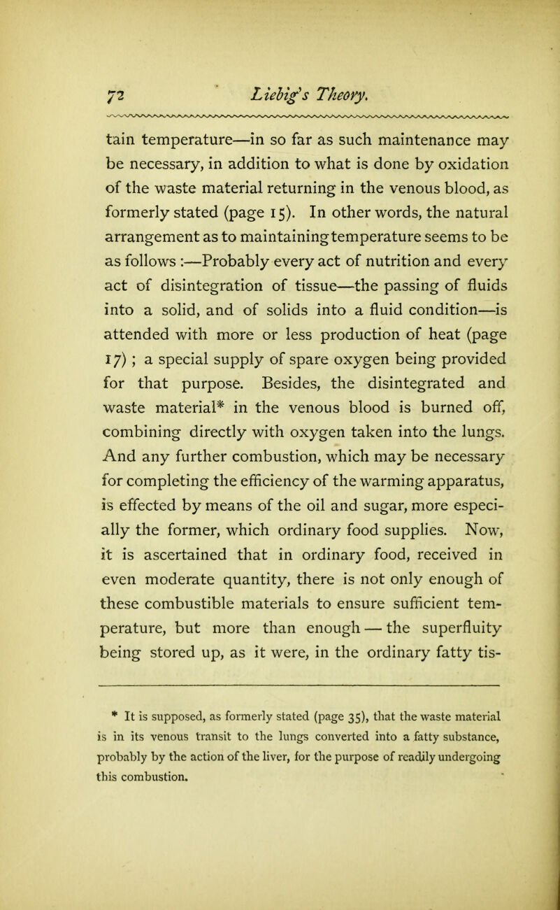 LieUg's Theory. tain temperature—in so far as such maintenance may be necessary, in addition to what is done by oxidation of the waste material returning in the venous blood, as formerly stated (page 15). In other words, the natural arrangement as to maintaining temperature seems to be as follows :—Probably every act of nutrition and every act of disintegration of tissue—the passing of fluids into a solid, and of solids into a fluid condition—is attended with more or less production of heat (page 17); a special supply of spare oxygen being provided for that purpose. Besides, the disintegrated and v/aste material* in the venous blood is burned off, combining directly with oxygen taken into the lungs. And any further combustion, which may be necessary for completing the efficiency of the warming apparatus, is effected by means of the oil and sugar, more especi- ally the former, which ordinary food supplies. Now, it is ascertained that in ordinary food, received in even moderate quantity, there is not only enough of these combustible materials to ensure sufficient tem- perature, but more than enough — the superfluity being stored up, as it were, in the ordinary fatty tis- * It is supposed, as formerly stated (page 35), that the waste material is in its venous transit to the lungs converted into a fatty substance, probably by the action of the liver, for the purpose of readily undergoing this combustion.
