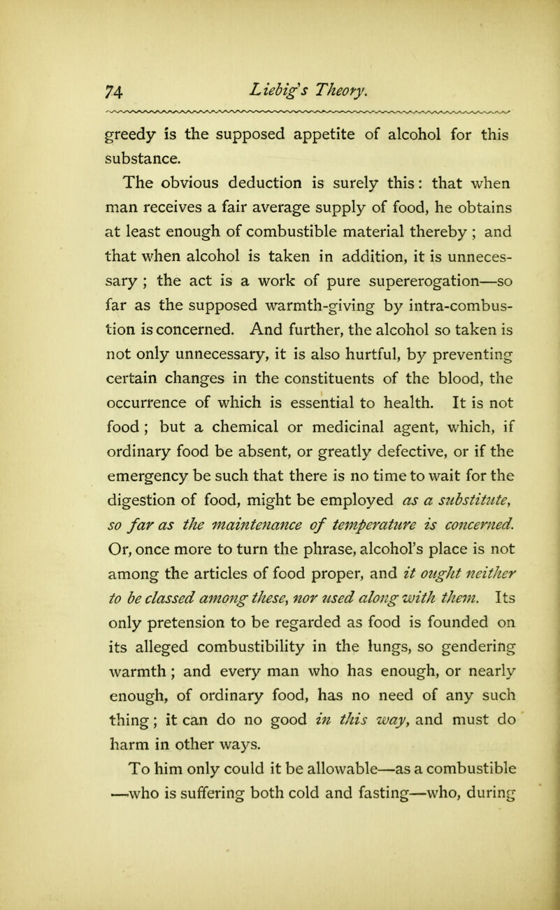 greedy is the supposed appetite of alcohol for this substance. The obvious deduction is surely this: that when man receives a fair average supply of food, he obtains at least enough of combustible material thereby ; and that when alcohol is taken in addition, it is unneces- sary ; the act is a work of pure supererogation—so far as the supposed warmth-giving by intra-combus- tion is concerned. And further, the alcohol so taken is not only unnecessary, it is also hurtful, by preventing certain changes in the constituents of the blood, the occurrence of which is essential to health. It is not food; but a chemical or medicinal agent, which, if ordinary food be absent, or greatly defective, or if the emergency be such that there is no time to wait for the digestion of food, might be employed as a substitute, so far as the maintenance of temperature is concerned. Or, once more to turn the phrase, alcohol's place is not among the articles of food proper, and it ought neither to be classed among thesCy nor used along with them. Its only pretension to be regarded as food is founded on its alleged combustibility in the lungs, so gendering warmth; and every man who has enough, or nearly enough, of ordinary food, has no need of any such thing; it can do no good in this way, and must do harm in other ways. To him only could it be allowable—as a combustible —who is suffering both cold and fasting—who, during