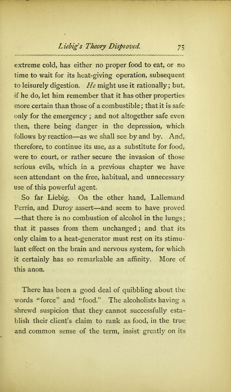 extreme cold, has either no proper food to eat, or no time to wait for its heat-giving operation, subsequent to leisurely digestion. He might use it rationally; but, if he do, let him remember that it has other properties more certain than those of a combustible; that it is safe only for the emergency ; and not altogether safe even then, there being danger in the depression, which follows by reaction—as we shall see by and by. And, therefore, to continue its use, as a substitute for food, were to court, or rather secure the invasion of those serious evils, which in a previous chapter we have seen attendant on the free, habitual, and unnecessary use of this powerful agent. So far Liebig. On the other hand, Lallemand Perrin, and Duroy assert—and seem to have proved —that there is no combustion of alcohol in the lungs; that it passes from them unchanged ; and that its only claim to a heat-generator must rest on its stimu- lant effect on the brain and nervous system, for which it certainly has so remarkable an affinity. More of this anon. There has been a good deal of quibbhng about the words force and food. The alcoholists having a shrewd suspicion that they cannot successfully esta- blish their client's claim to rank as food, in the true and common sense of the term, insist greatly on its