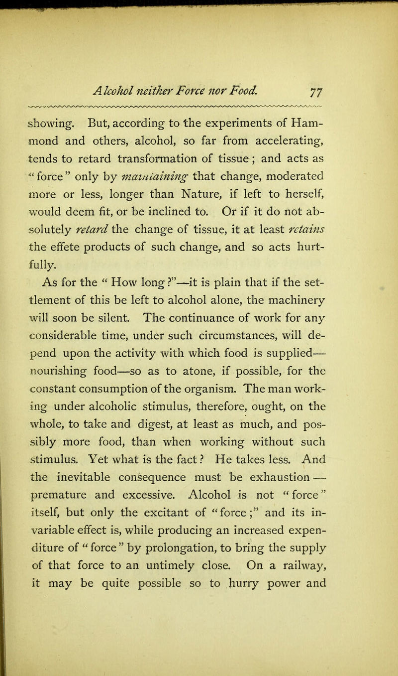 i p A Icohol neither Force nor Food, 77 showing. But, according to the experiments of Ham- mond and others, alcohol, so far from accelerating, tends to retard transformation of tissue; and acts as force  only by mainiaining that change, moderated more or less, longer than Nature, if left to herself, would deem fit, or be inclined to. Or if it do not ab- solutely retard the change of tissue, it at least retains the effete products of such change, and so acts hurt- fully. As for the  How long—it is plain that if the set- tlement of this be left to alcohol alone, the machinery will soon be silent. The continuance of work for any considerable time, under such circumstances, will de- pend upon the activity with which food is supplied— nourishing food—so as to atone, if possible, for the constant consumption of the organism. The man work- ing under alcoholic stimulus, therefore, ought, on the whole, to take and digest, at least as much, and pos- sibly more food, than when working without such stimulus. Yet what is the fact ? He takes less. And the inevitable consequence must be exhaustion — premature and excessive. Alcohol is not  force itself, but only the excitant of force; and its in- variable effect is, while producing an increased expen- diture of  force  by prolongation, to bring the supply of that force to an untimely close. On a railway, it may be quite possible so to hurry power and