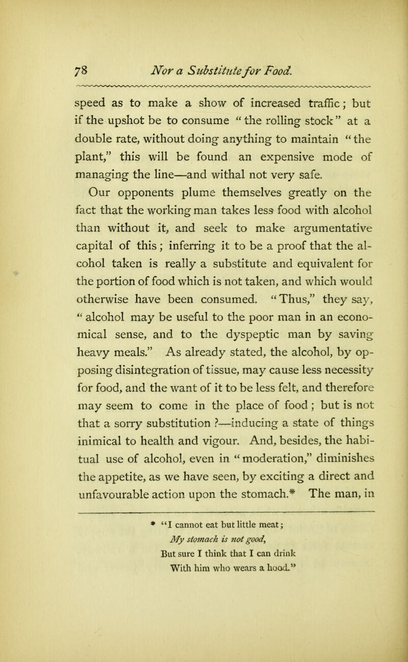 speed as to make a show of increased traffic; but if the upshot be to consume  the rolling stock  at a double rate, without doing anything to maintain  the plant, this will be found an expensive mode of managing the line—and withal not very safe. Our opponents plume themselves greatly on the fact that the working man takes less food with alcohol than without it, and seek to make argumentative capital of this; inferring it to be a proof that the al- cohol taken is really a substitute and equivalent for the portion of food which is not taken, and which would otherwise have been consumed.  Thus, they say,  alcohol may be useful to the poor man in an econo- mical sense, and to the dyspeptic man by saving heavy meals. As already stated, the alcohol, by op- posing disintegration of tissue, may cause less necessity for food, and the want of it to be less felt, and therefore may seem to come in the place of food ; but is not that a sorry substitution }—inducing a state of things inimical to health and vigour. And, besides, the habi- tual use of alcohol, even in  moderation, diminishes the appetite, as we have seen, by exciting a direct and unfavourable action upon the stomach.* The man, in • I cannot eat but little meat; My stomach is not good. But sure I think that I can drink With him who wears a hood.