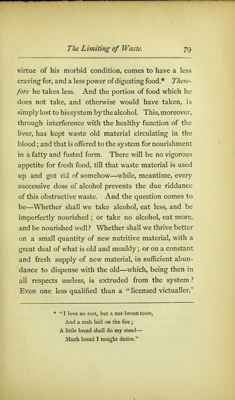 virtue of his morbid condition, comes to have a less craving for, and a less power of digesting food.* There- fore he takes less. And the portion of food which he does not take, and otherwise would have taken, is simply lost to his system by the alcohol. This, moreover, through interference with the healthy function of the liver, has kept waste old material circulating in the blood; and that is offered to the system for nourishment in a fatty and fusted form. There will be no vigorous appietite for fresh food, till that waste material is used up and got rid of somehow—while, meantime, every successive dose of alcohol prevents the due riddance of this obstructive waste. And the question comes to be—Whether shall we take alcohol, eat less, and be imperfectly nourished ; or take no alcohol, eat more, and be nourished well 1 Whether shall we thrive better on a small quantity of new nutritive material, with a great deal of what is old and mouldy; or on a constant and fresh supply of new material, in sufficient abun- dance to dispense with the old—which, being then in all respects useless, is extruded from the system } Even one less quahfied than a  licensed victualler, * I love no rost, but a nut-brountoste, And a crab laid on the fire ; A little bread shall do my stead— Much bread I nought desire.