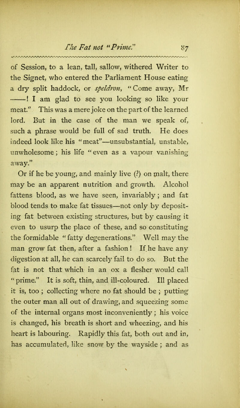 rite Fat not Primed b'/ of Session, to a lean, tall, sallow, withered Writer to the Signet, who entered the Parliament House eating a dry split haddock, or speldron^ ^'Come away, Mr ! I am glad to see you looking so like your meat. This was a mere joke on the part of the learned lord. But in the case of the man we speak of, such a phrase would be full of sad truth. He does indeed look like his  meat—unsubstantial, unstable, unwholesome; his life  even as a vapour vanishing away. Or if he be young, and mainly Hve (?) on malt, there may be an apparent nutrition and growth. Alcohol fattens blood, as we have seen, invariably; and fat blood tends to make fat tissues—not only by deposit- ing fat between existing structures, but by causing it even to usurp the place of these, and so constituting the formidable  fatty degenerations. Well may the man grow fat then, after a fashion ! If he have any digestion at all, he can scarcely fail to do so. But the fat is not that which in an ox a flesher would call  prime. It is soft, thin, and ill-coloured. Ill placed it is, too ; collecting where no fat should be ; putting the outer man all out of drawing, and squeezing some of the internal organs most inconveniently; his voice is changed, his breath is short and wheezing, and his heart is labouring. Rapidly this fat, both out and in, has accumulated, like snow by the wayside ; and as