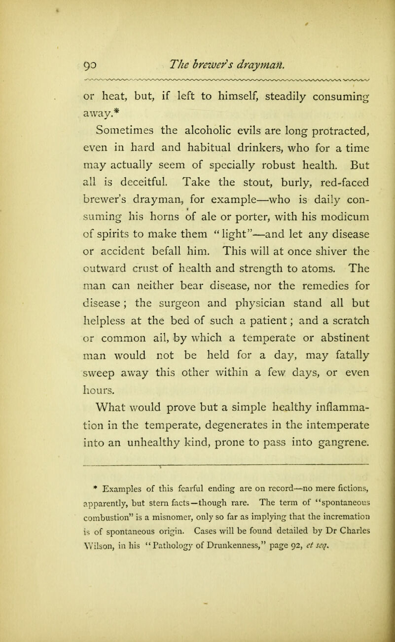 or heat, but, if left to himself, steadily consuming away.* Sometimes the alcoholic evils are long protracted, even in hard and habitual drinkers, who for a time may actually seem of specially robust health. But all is deceitful. Take the stout, burly, red-faced brewer's drayman, for example—who is daily con- suming his horns of ale or porter, with his modicum of spirits to make them Hght—and let any disease or accident befall him. This will at once shiver the outward crust of health and strength to atoms. The man can neither bear disease, nor the remedies for disease; the surgeon and physician stand all but helpless at the bed of such a patient; and a scratch or common ail, by which a temperate or abstinent man would not be held for a day, may fatally sweep away this other within a few days, or even hours. What would prove but a simple healthy inflamma- tion in the temperate, degenerates in the intem.perate into an unhealthy kind, prone to pass into gangrene. * Examples of this fearful ending are on record—no mere fictions, apparently, but stern facts—though rare. The term of spontaneous combustion is a misnomer, only so far as implying that the incremation is of spontaneous origin. Cases will be found detailed by Dr Charles Wilson, in his Pathology of Drunkenness, page 92, ct scq.