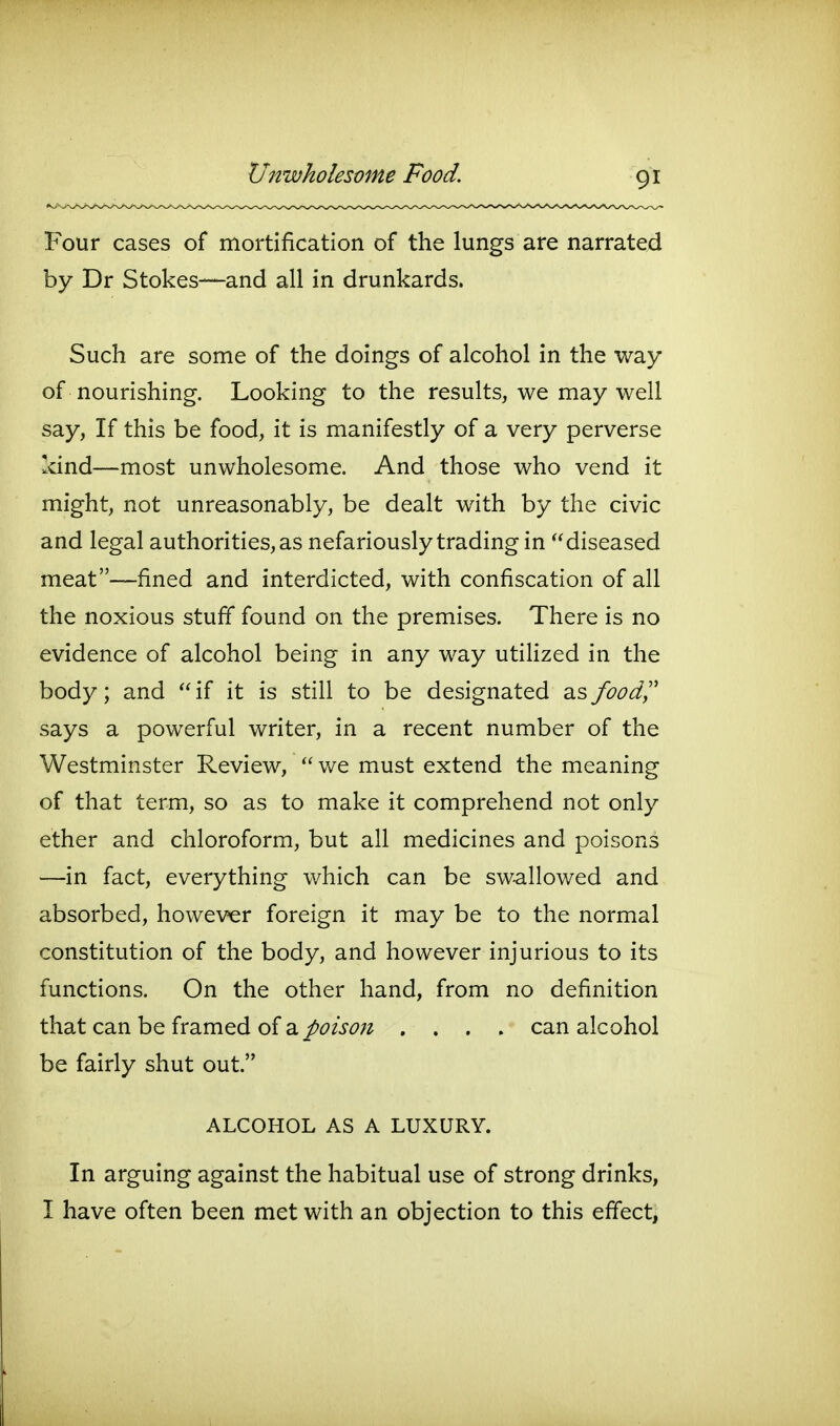 Four cases of mortification of the lungs are narrated by Dr Stokes—and all in drunkards. Such are some of the doings of alcohol in the way of nourishing. Looking to the results, we may well say, If this be food, it is manifestly of a very perverse kind—most unwholesome. And those who vend it might, not unreasonably, be dealt with by the civic and legal authorities, as nefariously trading in diseased meat—fined and interdicted, with confiscation of all the noxious stufi* found on the premises. There is no evidence of alcohol being in any way utiUzed in the body; and  if it is still to be designated as foody' says a powerful writer, in a recent number of the Westminster Review,  we must extend the meaning of that term, so as to make it comprehend not only ether and chloroform, but all medicines and poisons —in fact, everything which can be swallowed and absorbed, however foreign it may be to the normal constitution of the body, and however injurious to its functions. On the other hand, from no definition that can be framed of a/^?/^^?;? .... can alcohol be fairly shut out. ALCOHOL AS A LUXURY. In arguing against the habitual use of strong drinks, I have often been met with an objection to this effect,