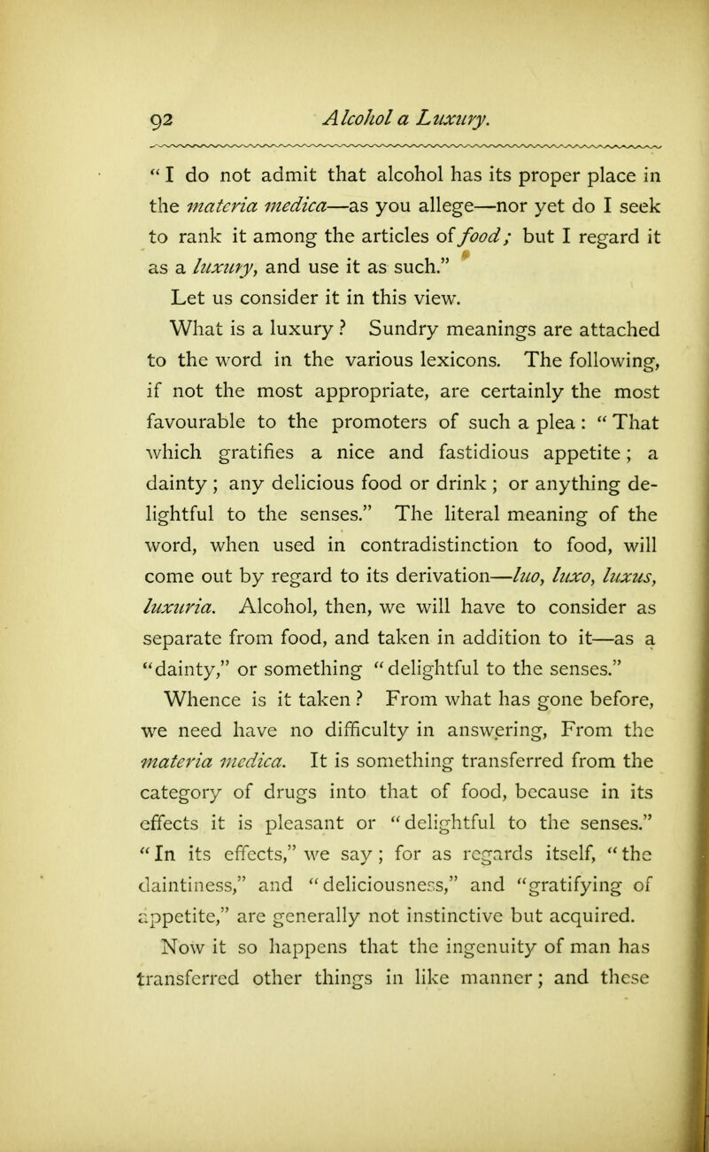 I do not admit that alcohol has its proper place in the materia medica—as you allege—nor yet do I seek to rank it among the articles oifood; but I regard it as a luxiLty, and use it as such. Let us consider it in this view. What is a luxury t Sundry meanings are attached to the word in the various lexicons. The following, if not the most appropriate, are certainly the most favourable to the promoters of such a plea:  That which gratifies a nice and fastidious appetite; a dainty ; any delicious food or drink ; or anything de- lightful to the senses. The literal meaning of the word, when used in contradistinction to food, will come out by regard to its derivation—liiOy htxo, luxus, luxtiria. Alcohol, then, we will have to consider as separate from food, and taken in addition to it—as a dainty, or something delightful to the senses. Whence is it taken t From what has gone before, we need have no difficulty in answering. From the materia medica. It is something transferred from the category of drugs into that of food, because in its effects it is pleasant or delightful to the senses.  In its effects, we say; for as regards itself,  the daintiness, and  deliciousness, and gratifying of appetite, are generally not instinctive but acquired. Now it so happens that the ingcnuit}^ of man has transferred other things in like manner; and these
