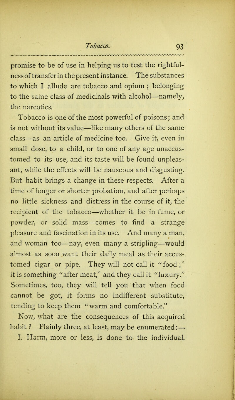 promise to be of use in helping us to test the rightful- ness of transfer in the present instance. The substances to which I allude are tobacco and opium ; belonging to the same class of medicinals with alcohol—namely, the narcotics. Tobacco is one of the most powerful of poisons; and is not without its value—Hke many others of the same class—as an article of medicine too. Give it, even in small dose, to a child, or to one of any age unaccus- tomed to its use, and its taste will be found unpleas- ant, while the effects will be nauseous and disgusting. But habit brings a change in these respects. After a time of longer or shorter probation, and after perhaps no little sickness and distress in the course of it, the recipient of the tobacco—whether it be in fume, or powder, or solid mass—comes to find a strange pleasure and fascination in its use. And many a man, and woman too—nay, even many a stripling—would almost as soon want their daily meal as their accus- tomed cigar or pipe. They will not call it ''food; it is something ''after meat, and they call it luxury. Sometimes, too, they will tell you that when food cannot be got, it forms no indifferent substitute, tending to keep them  warm and comfortable. Now, what are the consequences of this acquired habit} Plainly three, at least, may be enumerated:—- 1. Harm, more or less, is done to the individual.