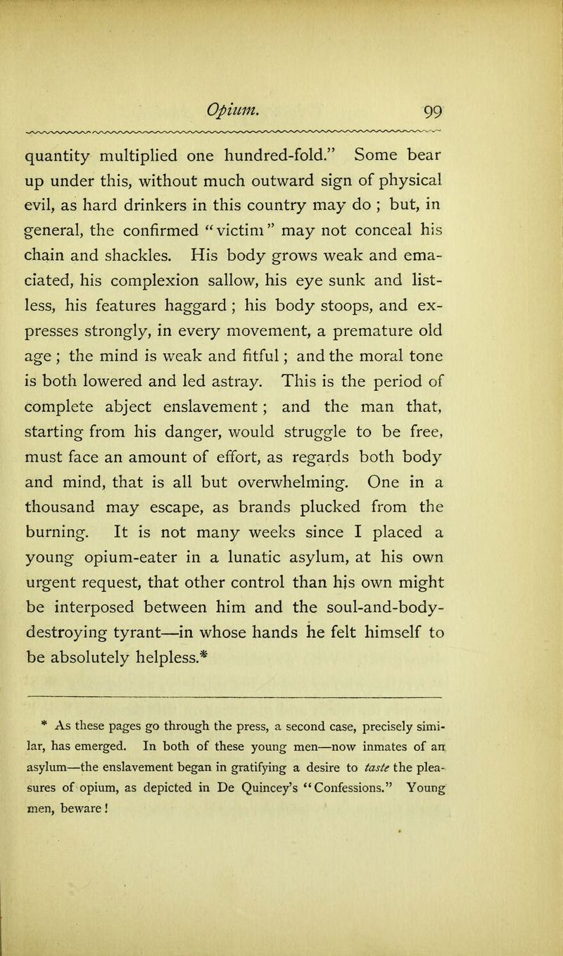 quantity multiplied one hundred-fold. Some bear up under this, without much outward sign of physical evil, as hard drinkers in this country may do ; but, in general, the confirmed  victim  may not conceal his chain and shackles. His body grows weak and ema- ciated, his complexion sallow, his eye sunk and list- less, his features haggard; his body stoops, and ex- presses strongly, in every movement, a premature old age; the mind is weak and fitful; and the moral tone is both lowered and led astray. This is the period of complete abject enslavement; and the man that, starting from his danger, would struggle to be free, must face an amount of effort, as regards both body and mind, that is all but overwhelming. One in a thousand may escape, as brands plucked from the burning. It is not many weeks since I placed a young opium-eater in a lunatic asylum, at his own urgent request, that other control than his own might be interposed between him and the soul-and-body- destroying tyrant—in whose hands he felt himself to be absolutely helpless.* * As these pages go through the press, a second case, precisely simi- lar, has emerged. In both of these young men—now inmates of an asylum—the enslavement began in gratifying a desire to taste the plea- sures of opium, as depicted in De Quincey's *'Confessions. Young men, beware!