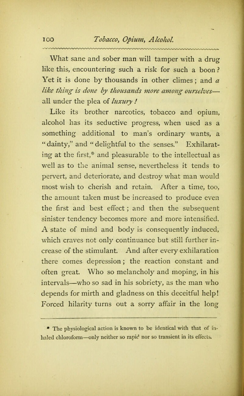 What sane and sober man will tamper with a drug hke this, encountering such a risk for such a boon ? Yet it is done by thousands in other climes ; and a like tiling is done by thousands more among ourselves— all under the plea of luxury ! Like its brother narcotics, tobacco and opium, alcohol has its seductive progress, when used as a something additional to man's ordinary wants, a  dainty, and  delightful to the senses. Exhilarat- ing at the first,* and pleasurable to the intellectual as well as to the animal sense, nevertheless it tends to pervert, and deteriorate, and destroy what man would most wish to cherish and retain. After a time, too, the amount taken must be increased to produce even the first and best effect ; and then the subsequent sinister tendency becomes more and more intensified. A state of mind and body is consequently induced, which craves not only continuance but still further in- crease of the stimulant. And after every exhilaration there comes depression; the reaction constant and often great. Who so melancholy and moping, in his intervals—who so sad in his sobriety, as the man who depends for mirth and gladness on this deceitful help! Forced hilarity turns out a sorry affair in the long * The physiological action is known to be identical with that of in- haled chloroform—only neither so rapid nor so transient in its effects.
