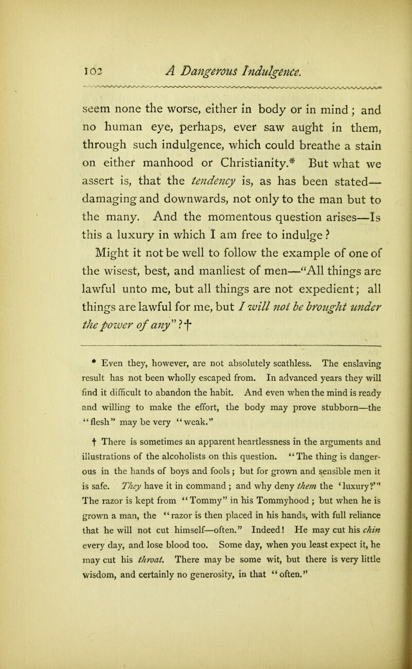 seem none the worse, either in body or in mind ; and no human eye, perhaps, ever saw aught in them, through such indulgence, which could breathe a stain on either manhood or Christianity.* But what we assert is, that the tendency is, as has been stated- damaging and downwards, not only to the man but to the many. And the momentous question arises—Is this a luxury in which I am free to indulge 1 Might it not be well to follow the example of one of the wisest, best, and manliest of men—All things are lawful unto me, but all things are not expedient; all things are lawful for me, but / will not be brought under the power of any'' }\ * Even they, however, are not absokitely scathless. The enslaving result has not been wholly escaped from. In advanced years they will find it difficult to abandon the habit. And even when the mind is ready and willing to make the effort, the body may prove stubborn—the flesh may be very weak. t There is sometimes an apparent heartlessness in the arguments and illustrations of the alcoholists on this question. The thing is danger- ous in the hands of boys and fools ; but for grown and sensible men it is safe. They have it in command ; and why deny them the 'luxury?' The razor is kept from ** Tommy in his Tommyhood ; but when he is grown a man, the *'razor is then placed in his hands, with full reliance that he will not cut himself—often. Indeed! He may cut his C/^zVz every day, and lose blood too. Some day, when you least expect it, he may cut his throat. There may be some wit, but there is very little wisdom, and certainly no generosity, in that often.