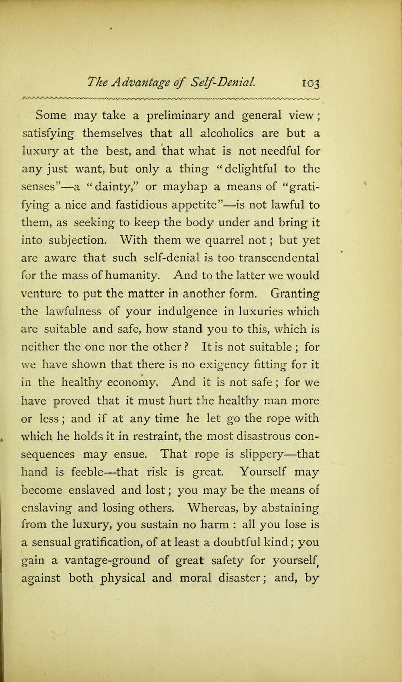 Some may take a preliminary and general view; satisfying themselves that all alcoholics are but a luxury at the best, and that what is not needful for any just want, but only a thing delightful to the senses—a dainty, or mayhap a means of grati- fying a nice and fastidious appetite—is not lawful to them, as seeking to keep the body under and bring it into subjection. With them we quarrel not; but yet are aware that such self-denial is too transcendental for the mass of humanity. And to the latter we would venture to put the matter in another form. Granting the lawfulness of your indulgence in luxuries which are suitable and safe, how stand you to this, which is neither the one nor the other } It is not suitable ; for we have shown that there is no exigency fitting for it in the healthy economy. And it is not safe ; for we have proved that it must hurt the healthy man more or less; and if at any time he let go the rope with which he holds it in restraint, the most disastrous con- sequences may ensue. That rope is slippery—that hand is feeble—that risk is great. Yourself may become enslaved and lost; you may be the means of enslaving and losing others. Whereas, by abstaining from the luxury, you sustain no harm : all you lose is a sensual gratification, of at least a doubtful kind; you gain a vantage-ground of great safety for yourself against both physical and moral disaster; and, by