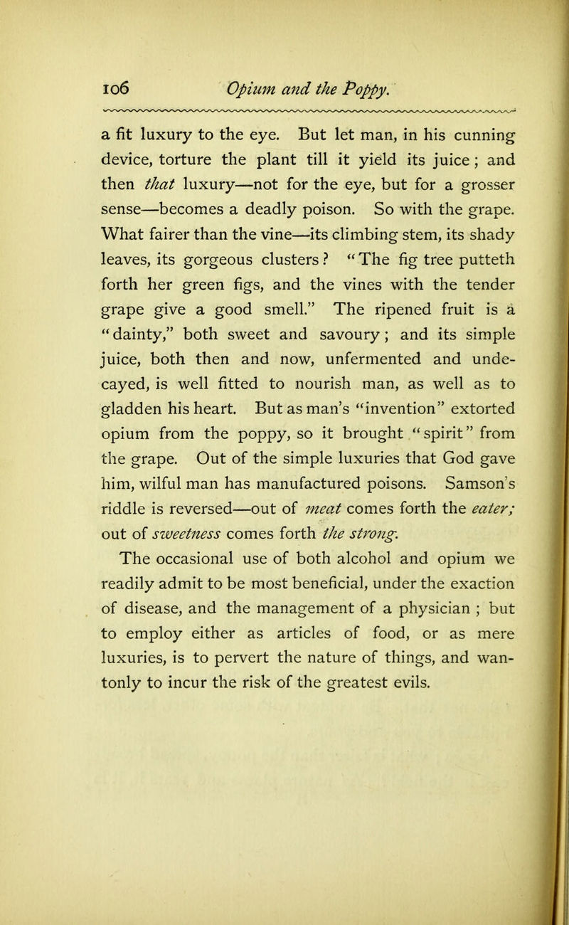 lo6 Opium and the Poppy. a fit luxury to the eye. But let man, in his cunning device, torture the plant till it yield its juice; and then that luxury—not for the eye, but for a grosser sense—becomes a deadly poison. So with the grape. What fairer than the vine—its climbing stem, its shady leaves, its gorgeous clusters }  The fig tree putteth forth her green figs, and the vines with the tender grape give a good smell. The ripened fruit is a  dainty, both sweet and savoury; and its simple juice, both then and now, unfermented and unde- cayed, is well fitted to nourish man, as well as to gladden his heart. But as man's invention extorted opium from the poppy, so it brought spirit from the grape. Out of the simple luxuries that God gave him, wilful man has manufactured poisons. Samson's riddle is reversed—out of meat comes forth the eater; out of sweetness comes forth the strong. The occasional use of both alcohol and opium we readily admit to be most beneficial, under the exaction of disease, and the management of a physician ; but to employ either as articles of food, or as mere luxuries, is to pervert the nature of things, and wan- tonly to incur the risk of the greatest evils.