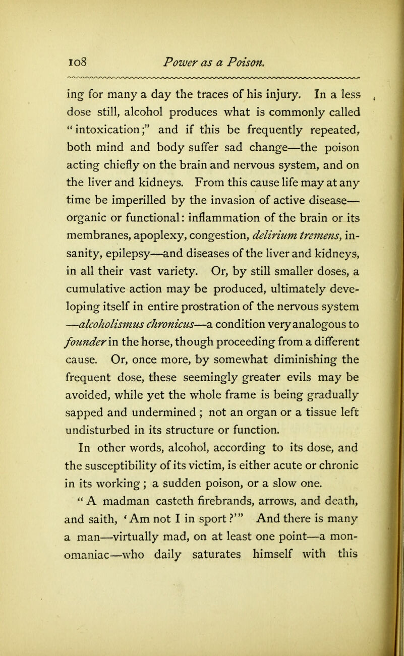 io8 Power as a Poison, ing for many a day the traces of his injury. In a less dose still, alcohol produces what is commonly called intoxication; and if this be frequently repeated, both mind and body suffer sad change—the poison acting chiefly on the brain and nervous system, and on the liver and kidneys. From this cause life may at any time be imperilled by the invasion of active disease— organic or functional: inflammation of the brain or its membranes, apoplexy, congestion, delirium tremens, in- sanity, epilepsy—and diseases of the liver and kidneys, in all their vast variety. Or, by still smaller doses, a cumulative action may be produced, ultimately deve- loping itself in entire prostration of the nervous system —alcoholismus chronicus—a condition very analogous to founder m the horse, though proceeding from a different cause. Or, once more, by somewhat diminishing the frequent dose, these seemingly greater evils may be avoided, while yet the whole frame is being gradually sapped and undermined ; not an organ or a tissue left undisturbed in its structure or function. In other words, alcohol, according to its dose, and the susceptibility of its victim, is either acute or chronic in its working; a sudden poison, or a slow one.  A madman casteth firebrands, arrows, and death, and saith, * Am not I in sport V And there is many a man—virtually mad, on at least one point—a mon- omaniac—who daily saturates himself with this