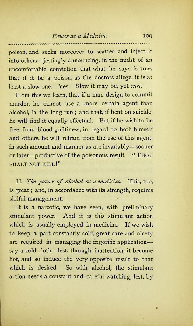 poison, and seeks moreover to scatter and inject it into others—jestingly announcing, in the midst of an uncomfortable conviction that what he says is true, that if it be a poison, as the doctors allege, it is at least a slow one. Yes. Slow it may be, yet sure. From this we learn, that if a man design to commit murder, he cannot use a more certain agent than alcohol, in the long run ; and that, if bent on suicide, he will find it equally effectual. But if he wish to be free from blood-guiltiness, in regard to both himself and others, he will refrain from the use of this agent, in such amount and manner as are invariably—sooner or later—productive of the poisonous result.  Thou SHALT NOT kill! II. The power of alcohol as a medicine. This, too, is great; and, in accordance with its strength, requires skilful management. It is a narcotic, we have seen, with preliminary stimulant power. And it is this stimulant action which is usually employed in medicine. If we wish to keep a part constantly cold, great care and nicety are required in managing the frigorific application— say a cold cloth—lest, through inattention, it become hot, and so induce the very opposite result to that which is desired. So with alcohol, the stimulant action needs a constant and careful watching, lest, by