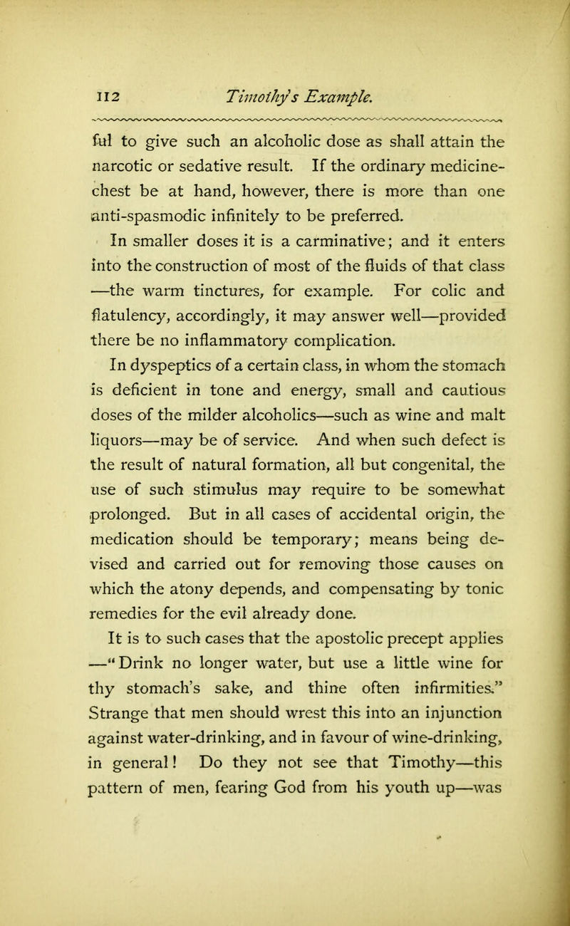 fill to give such an alcoholic dose as shall attain the narcotic or sedative result. If the ordinary medicine- chest be at hand, however, there is more than one anti-spasmodic infinitely to be preferred. In smaller doses it is a carminative; and it enters into the construction of most of the fluids of that class —the warm tinctures, for example. For colic and flatulency, accordingly, it may answer well—provided there be no inflammatory complication. In dyspeptics of a certain class, in whom the stomach is deficient in tone and energy, small and cautious doses of the milder alcoholics—such as wine and malt liquors—may be of service. And when such defect is the result of natural formation, all but congenital, the use of such stimulus may require to be somewhat prolonged. But in all cases of accidental origin, the medication should be temporary; means being de- vised and carried out for removing those causes on which the atony depends, and compensating by tonic remedies for the evil already done. It is to such cases that the apostolic precept applies — Drink no longer water, but use a little wine for thy stomach's sake, and thine often infirmities.'* Strange that men should wrest this into an injunction against water-drinking, and in favour of wine-drinking, in general! Do they not see that Timothy—this pattern of men, fearing God from his youth up—was