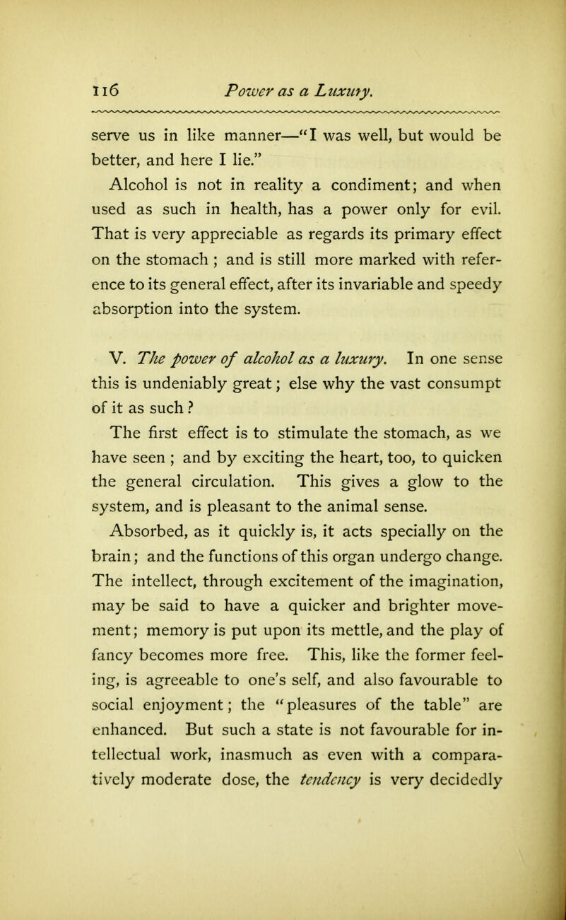 serve us in like manner—I was well, but would be better, and here I lie. Alcohol is not in reality a condiment; and when used as such in health, has a power only for evil. That is very appreciable as regards its primary effect on the stomach ; and is still more marked with refer- ence to its general effect, after its invariable and speedy absorption into the system. V. The power of alcohol as a luxury. In one sense this is undeniably great; else why the vast consumpt of it as such } The first effect is to stimulate the stomach, as we have seen ; and by exciting the heart, too, to quicken the general circulation. This gives a glow to the system, and is pleasant to the animal sense. Absorbed, as it quickly is, it acts specially on the brain; and the functions of this organ undergo change. The intellect, through excitement of the imagination, may be said to have a quicker and brighter move- ment ; memory is put upon its mettle, and the play of fancy becomes more free. This, like the former feel- ing, is agreeable to one's self, and also favourable to social enjoyment; the pleasures of the table are enhanced. But such a state is not favourable for in- tellectual work, inasmuch as even with a compara- tively moderate dose, the tendency is very decidedly