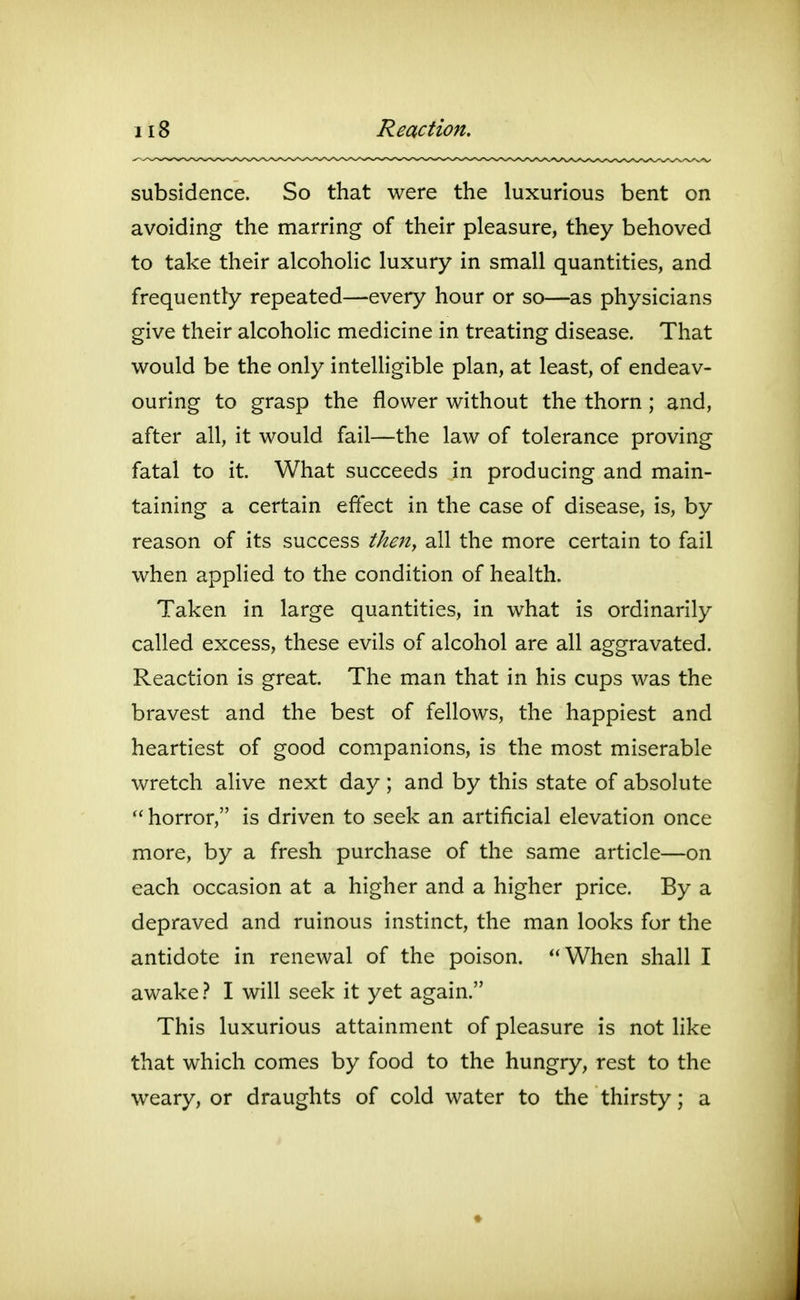 Reaction. subsidence. So that were the luxurious bent on avoiding the marring of their pleasure, they behoved to take their alcoholic luxury in small quantities, and frequently repeated—every hour or so—as physicians give their alcoholic medicine in treating disease. That would be the only intelligible plan, at least, of endeav- ouring to grasp the flower without the thorn; and, after all, it would fail—the law of tolerance proving fatal to it. What succeeds in producing and main- taining a certain effect in the case of disease, is, by reason of its success then, all the more certain to fail when applied to the condition of health. Taken in large quantities, in what is ordinarily called excess, these evils of alcohol are all aggravated. Reaction is great. The man that in his cups was the bravest and the best of fellows, the happiest and heartiest of good companions, is the most miserable wretch alive next day ; and by this state of absolute  horror, is driven to seek an artificial elevation once more, by a fresh purchase of the same article—on each occasion at a higher and a higher price. By a depraved and ruinous instinct, the man looks for the antidote in renewal of the poison. When shall I awake .-^ I will seek it yet again. This luxurious attainment of pleasure is not like that which comes by food to the hungry, rest to the weary, or draughts of cold water to the thirsty; a