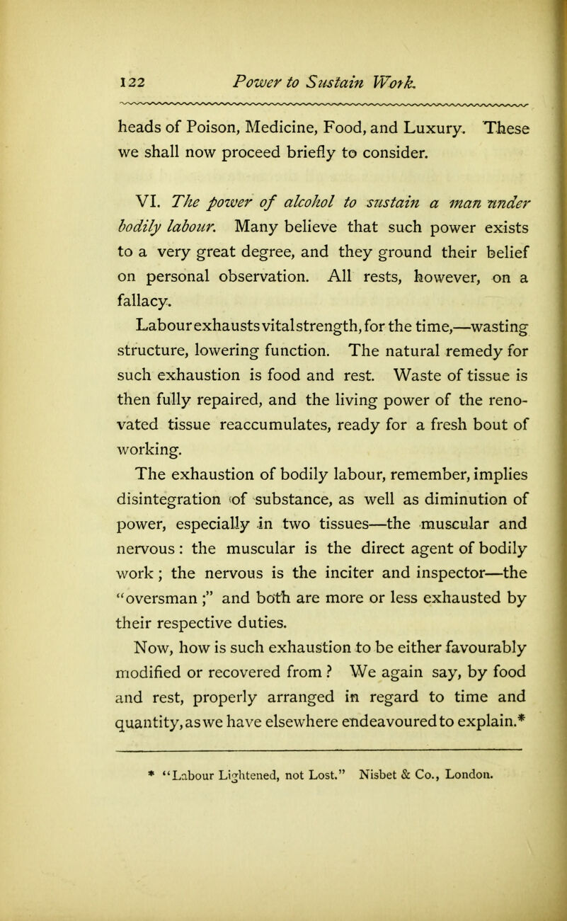 heads of Poison, Medicine, Food, and Luxury. These we shall now proceed briefly to consider. VI. The poiver of alcohol to stistain a man under bodily labour Many believe that such power exists to a very great degree, and they ground their belief on personal observation. All rests, however, on a fallacy. Labour exhausts vital strength, for the time,—wasting structure, lowering function. The natural remedy for such exhaustion is food and rest. Waste of tissue is then fully repaired, and the living power of the reno- vated tissue reaccumulates, ready for a fresh bout of working. The exhaustion of bodily labour, remember, implies disintegration of substance, as well as diminution of power, especially in two tissues—the muscular and nervous: the muscular is the direct agent of bodily work; the nervous is the inciter and inspector—the oversman and both are more or less exhausted by their respective duties. Now, how is such exhaustion to be either favourably modified or recovered from } We again say, by food and rest, properly arranged in regard to time and quantity, as we have elsewhere endeavoured to explain.* * Labour Li^Htened, not Lost. Nisbet & Co., London.