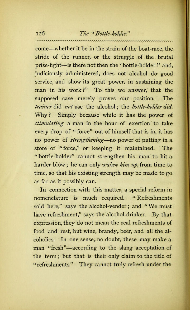 come—whether it be in the strain of the boat-race, the stride of the runner, or the struggle of the brutal prize-fight—is there not then the * bottle-holder ?' and, judiciously administered, does not alcohol do good service, and show its great power, in sustaining the man in his w^ork ? To- this we answer, that the supposed case merely proves our position. The trainer did not use the alcohol; the bottle-holder did. Why? Simply because while it has the power of stimulating a man in the hour of exertion to take every drop of  force out of himself that is in, it has no power of strengthening—no power of putting in a store of force, or keeping it maintained. The  bottle-holder cannot strengthen his man to hit a harder blow ; he can only waken him up^ from time to time, so that his existing^ strength may be made to go as far as it possibly can. In connection with this matter, a special reform in nomenclature is much required.  Refreshments sold here, says the alcohol-vender; and  We must have refreshment, says the alcohol-drinker. By that expression, they do not mean the real refreshments of food and rest, but wine, brandy, beer, and all the al- coholics. In one sense,, no doubt, these may make a man fresh—according to the slang acceptation of the term ; but that is their only claim to the title of  refreshments. They cannot truly refresh under the