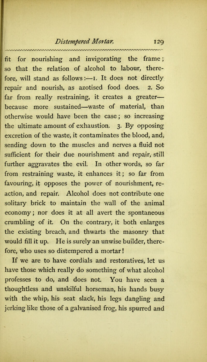 fit for nourishing and invigorating the frame; so that the relation of alcohol to labour, there- fore, will stand as follows:—i. It does not directly repair and nourish, as azotised food does. 2. So far from really restraining, it creates a greater— because more sustained—waste of material, than otherwise would have been the case; so increasing the ultimate amount of exhaustion. 3. By opposing excretion of the waste, it contaminates the blood, and, sending down to the muscles and nerves a fluid not sufficient for their due nourishment and repair, still further aggravates the evil. In other words, so far from restraining waste, it enhances it; so far from favouring, it opposes the power of nourishment, re- action, and repair. Alcohol does not contribute one solitary brick to maintain the wall of the animal economy; nor does it at all avert the spontaneous crumbling of it. On the contrary, it both enlarges the existing breach, and thwarts the masonry that would fill it up. He is surely an unwise builder, there- fore, who uses so distempered a mortar! If we are to have cordials and restoratives, let us have those which really do something of what alcohol professes to do, and does not. You have seen a thoughtless and unskilful horseman, his hands busy with the whip, his seat slack, his legs dangling and jerking like those of a galvanised frog, his spurred and