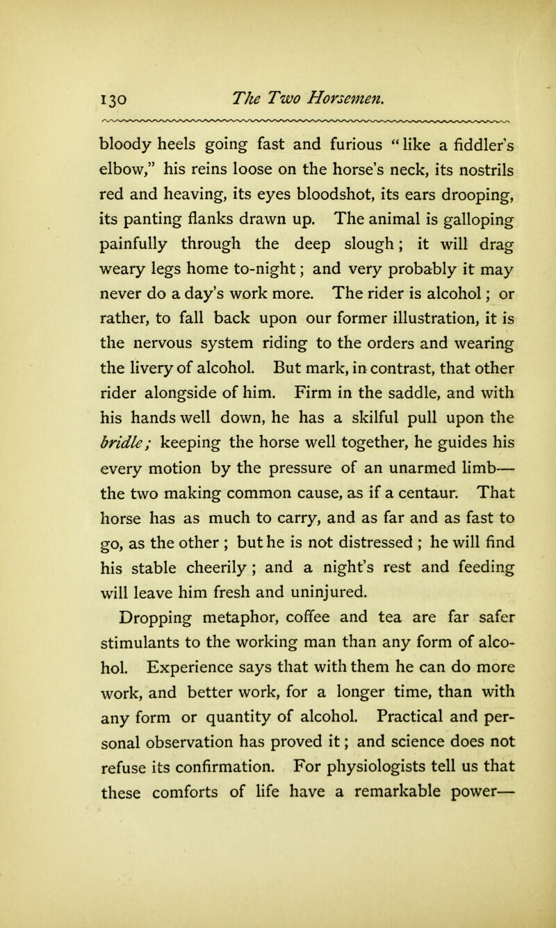 bloody heels going fast and furious  like a fiddler s elbow, his reins loose on the horse's neck, its nostrils red and heaving, its eyes bloodshot, its ears drooping, its panting flanks drawn up. The animal is galloping painfully through the deep slough; it will drag weary legs home to-night; and very probably it may never do a day's work more. The rider is alcohol; or rather, to fall back upon our former illustration, it is the nervous system riding to the orders and wearing the livery of alcohol. But mark, in contrast, that other rider alongside of him. Firm in the saddle, and with his hands well down, he has a skilful pull upon the bridle; keeping the horse well together, he guides his every motion by the pressure of an unarmed limb— the two making common cause, as if a centaur. That horse has as much to carry, and as far and as fast to go, as the other ; but he is not distressed ; he will find his stable cheerily ; and a night's rest and feeding will leave him fresh and uninjured. Dropping metaphor, coffee and tea are far safer stimulants to the working man than any form of alco- hol. Experience says that with them he can do more work, and better work, for a longer time, than with any form or quantity of alcohol. Practical and per- sonal observation has proved it; and science does not refuse its confirmation. For physiologists tell us that these comforts of Hfe have a remarkable power—