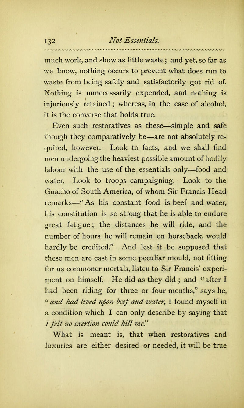 much work, and show as Httle waste; and yet, so far as we know, nothing occurs to prevent what does run to waste from being safely and satisfactorily got rid of Nothing is unnecessarily expended, and nothing is injuriously retained; whereas, in the case of alcohol, it is the converse that holds true. Even such restoratives as these—simple and safe though they comparatively be—are not absolutely re- quired, however. Look to facts, and we shall find men undergoing the heaviest possible amount of bodily labour with the use of the essentials only—food and water. Look to troops campaigning. Look to the Guacho of South America, of whom Sir Francis Head remarks— As his constant food is beef and water, his constitution is so strong that he is able to endure great fatigue; the distances he will ride, and the number of hours he will remain on horseback, would hardly be credited. And lest it be supposed that these men are cast in some peculiar mould, not fitting for us commoner mortals, listen to Sir Francis' experi- ment on himself He did as they did ; and  after I had been riding for three or four months, says he, and had lived upon beef and water^ I found myself in a condition which I can only describe by saying that / felt no exertion could kill me!' What is meant is, that when restoratives and luxuries are either desired or needed, it will be true