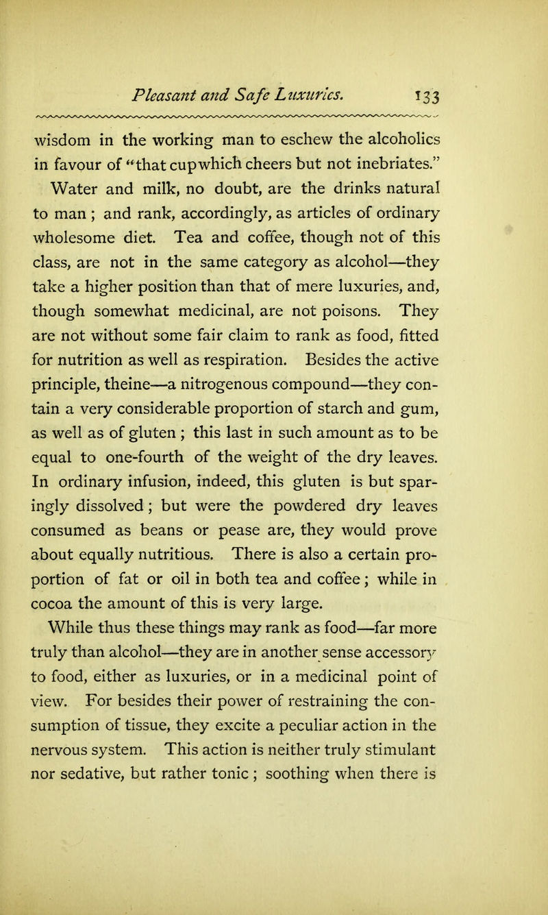 wisdom in the working man to eschew the alcoholics in favour of that cup which cheers but not inebriates. Water and milk, no doubt, are the drinks natural to man ; and rank, accordingly, as articles of ordinary wholesome diet Tea and coffee, though not of this class, are not in the same category as alcohol—they take a higher position than that of mere luxuries, and, though somewhat medicinal, are not poisons. They are not without some fair claim to rank as food, fitted for nutrition as well as respiration. Besides the active principle, theine—a nitrogenous compound—they con- tain a very considerable proportion of starch and gum, as well as of gluten ; this last in such amount as to be equal to one-fourth of the weight of the dry leaves. In ordinary infusion, indeed, this gluten is but spar- ingly dissolved; but were the powdered dry leaves consumed as beans or pease are, they would prove about equally nutritious. There is also a certain pro- portion of fat or oil in both tea and coffee; while in cocoa the amount of this is very large. While thus these things may rank as food—far more truly than alcohol—they are in another sense accessor}/ to food, either as luxuries, or in a medicinal point of view. For besides their power of restraining the con- sumption of tissue, they excite a peculiar action in the nervous system. This action is neither truly stimulant nor sedative, but rather tonic ; soothing when there is