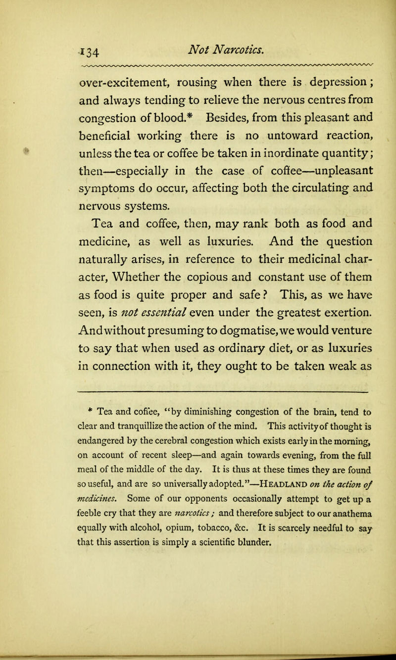 Not Narcotics. over-excitement, rousing when there is depression; and always tending to relieve the nervous centres from congestion of blood.* Besides, from this pleasant and beneficial working there is no untoward reaction, unless the tea or coffee be taken in inordinate quantity; then—especially in the case of cofifee—unpleasant symptoms do occur, affecting both the circulating and nervous systems. Tea and coffee, then, may rank both as food and medicine, as well as luxuries. And the question naturally arises, in reference to their medicinal char- acter. Whether the copious and constant use of them as food is quite proper and safe} This, as we have seen, is not essejztial even under the greatest exertion. And without presuming to dogmatise, we would venture to say that when used as ordinary diet, or as luxuries in connection with it, they ought to be taken weak as * Tea and cofiee, by diminishing congestion of the brain, tend to clear and tranquillize the action of the mind. This activity of thought is endangered by the cerebral congestion which exists early in the morning, on account of recent sleep—and again towards evening, from the full meal of the middle of the day. It is thus at these times they are found so useful, and are so universally adopted.—Headland on the action of medicines. Some of our opponents occasionally attempt to get up a feeble cry that they are narcotics ; and therefore subject to our anathema equally with alcohol, opium, tobacco, &c. It is scarcely needful to say that this assertion is simply a scientific blunder.