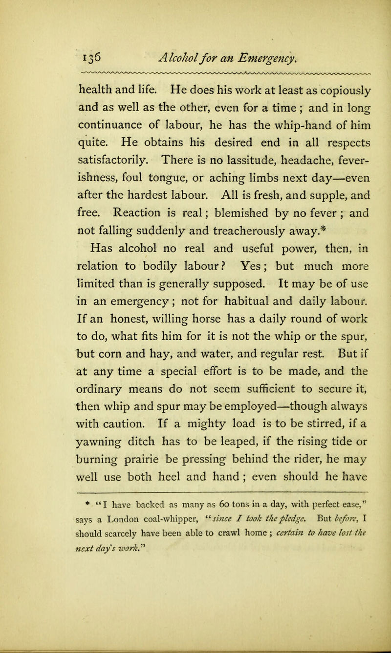 13^ A Icohol for an Emergency. health and life. He does his work at least as copiously and as well as the other, even for a time; and in long continuance of labour, he has the whip-hand of him quite. He obtains his desired end in all respects satisfactorily. There is no lassitude, headache, fever- ishness, foul tongue, or aching limbs next day—even after the hardest labour. All is fresh, and supple, and free. Reaction is real; blemished by no fever ; and not faUing suddenly and treacherously away.* Has alcohol no real and useful power, then, in relation to bodily labour} Yes; but much more limited than is generally supposed. It may be of use in an emergency; not for habitual and daily labour. If an honest, willing horse has a daily round of work to do, what fits him for it is not the whip or the spur, but corn and hay, and water, and regular rest. But if at any time a special effort is to be made, and the ordinary means do not seem sufficient to secure it, then whip and spur may be employed—though always with caution. If a mighty load is to be stirred, if a yawning ditch has to be leaped, if the rising tide or burning prairie be pressing behind the rider, he may well use both heel and hand ; even should he have * I have backed as many as 60 tons in a day, with perfect ease, says a London coal-Avhipper, '•''since I took the pledge. Bi\t l>e/o?'e, I should scarcely have been able to crawl home ; certain to have lost the next days work.''