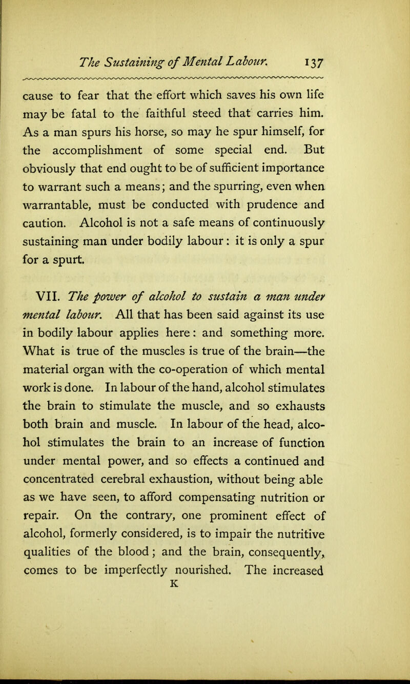 cause to fear that the effort which saves his own life may be fatal to the faithful steed that carries him. As a man spurs his horse, so may he spur himself, for the accomplishment of some special end. But obviously that end ought to be of sufficient importance to warrant such a means; and the spurring, even when warrantable, must be conducted with prudence and caution. Alcohol is not a safe means of continuously sustaining man under bodily labour: it is only a spur for a spurt. VII. The power of alcohol to sustain a man under mental labour. All that has been said against its use in bodily labour applies here: and something more. What is true of the muscles is true of the brain—the material organ with the co-operation of which mental work is done. In labour of the hand, alcohol stimulates the brain to stimulate the muscle, and so exhausts both brain and muscle. In labour of the head, alco- hol stimulates the brain to an increase of function under mental power, and so effects a continued and concentrated cerebral exhaustion, without being able as we have seen, to afford compensating nutrition or repair. On the contrary, one prominent effect of alcohol, formerly considered, is to impair the nutritive qualities of the blood; and the brain, consequently, comes to be imperfectly nourished. The increased K