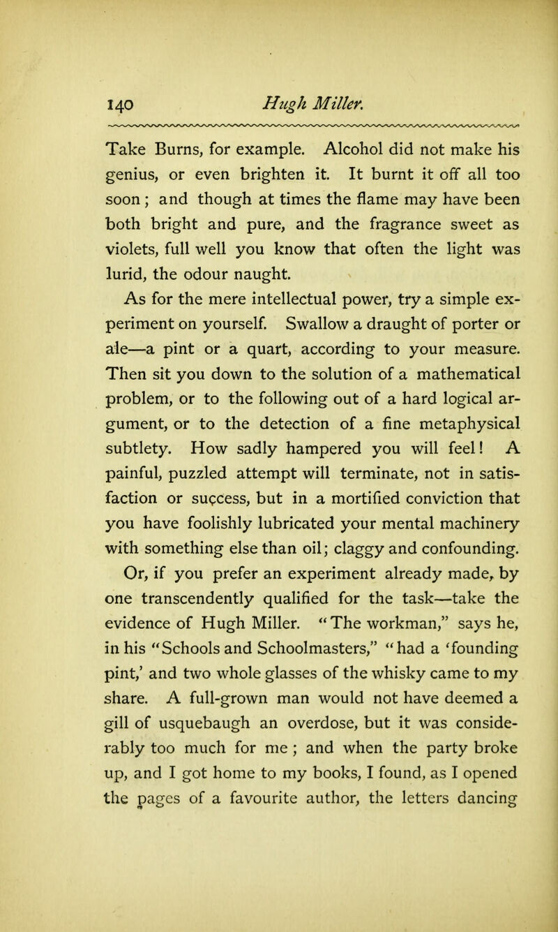 Take Burns, for example. Alcohol did not make his genius, or even brighten it. It burnt it off all too soon ; and though at times the flame may have been both bright and pure, and the fragrance sweet as violets, full well you know that often the light was lurid, the odour naught. As for the mere intellectual power, try a simple ex- periment on yourself Swallow a draught of porter or ale—a pint or a quart, according to your measure. Then sit you down to the solution of a mathematical problem, or to the following out of a hard logical ar- gument, or to the detection of a fine metaphysical subtlety. How sadly hampered you will feel! A painful, puzzled attempt will terminate, not in satis- faction or success, but in a mortified conviction that you have foolishly lubricated your mental machinery with something else than oil; claggy and confounding. Or, if you prefer an experiment already made, by one transcendently qualified for the task—take the evidence of Hugh Miller. The workman, says he, in his Schools and Schoolmasters, had a 'founding pint,' and two whole glasses of the whisky came to my share. A full-grown man would not have deemed a gill of usquebaugh an overdose, but it was conside- rably too much for me ; and when the party broke up, and I got home to my books, I found, as I opened the pages of a favourite author, the letters dancing