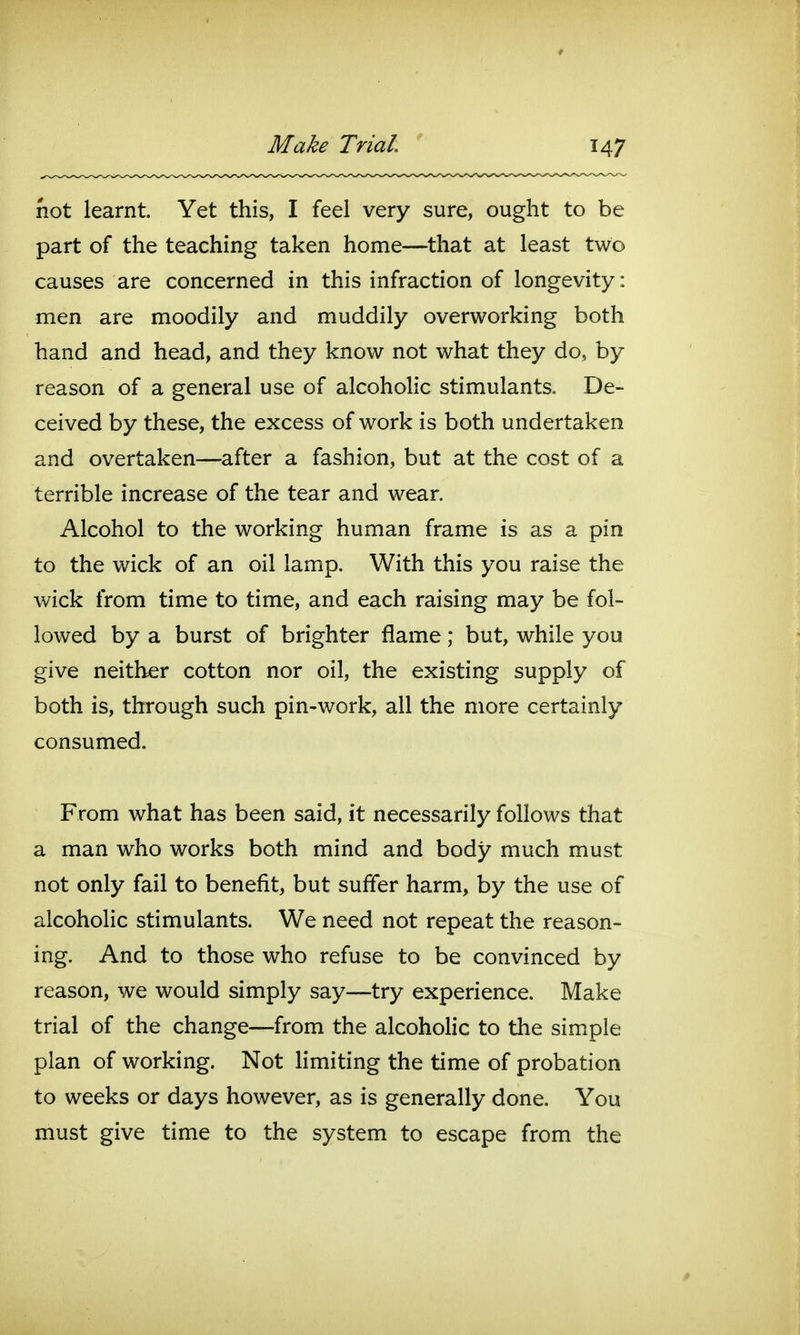 not learnt. Yet this, I feel very sure, ought to be part of the teaching taken home—^that at least two causes are concerned in this infraction of longevity: men are moodily and muddily overworking both hand and head, and they know not what they do, by reason of a general use of alcoholic stimulants. De- ceived by these, the excess of work is both undertaken and overtaken—after a fashion, but at the cost of a terrible increase of the tear and wear. Alcohol to the working human frame is as a pin to the wick of an oil lamp. With this you raise the wick from time to time, and each raising may be fol- lowed by a burst of brighter flame; but, while you give neither cotton nor oil, the existing supply of both is, through such pin-work, all the more certainly consumed. From what has been said, it necessarily follows that a man who works both mind and body much must not only fail to benefit, but suffer harm, by the use of alcoholic stimulants. We need not repeat the reason- ing. And to those who refuse to be convinced by reason, we would simply say—try experience. Make trial of the change—from the alcoholic to the simple plan of working. Not limiting the time of probation to weeks or days however, as is generally done. You must give time to the system to escape from the