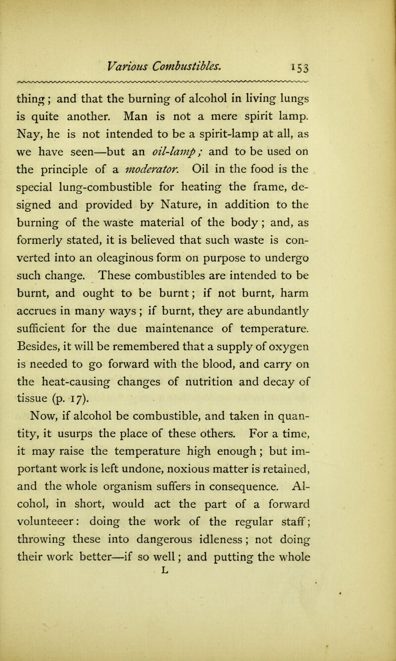 thincT ; and that the burning of alcohol in living lungs is quite another. Man is not a mere spirit lamp. Nay, he is not intended to be a spirit-lamp at all, as we have seen—but an oil-lamp; and to be used on the principle of a moderator. Oil in the food is the special lung-combustible for heating the frame, de- signed and provided by Nature, in addition to the burning of the waste material of the body; and, as formerly stated, it is believed that such waste is con- verted into an oleaginous form on purpose to undergo such change. These combustibles are intended to be burnt, and ought to be burnt; if not burnt, harm accrues in many ways ; if burnt, they are abundantly sufficient for the due maintenance of temperature. Besides, it will be remembered that a supply of oxygen is needed to go forward with the blood, and carry on the heat-causing changes of nutrition and decay of tissue (p. 17). Now, if alcohol be combustible, and taken in quan- tity, it usurps the place of these others. For a time, it may raise the temperature high enough; but im- portant work is left undone, noxious matter is retained, and the whole organism suffers in consequence. Al- cohol, in short, would act the part of a forward volunteeer: doing the work of the regular staff; throwing these into dangerous idleness; not doing their work better—if so well; and putting the whole