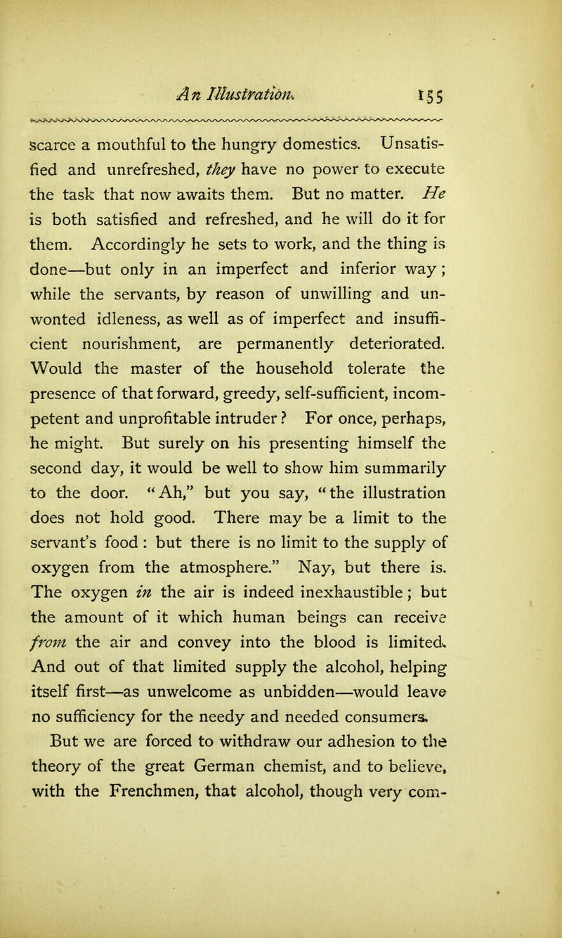 An Ittustmtidn^ scarce a mouthful to the hungry domestics. Unsatis- fied and unrefreshed, they have no power to execute the task that now awaits them. But no matter. He is both satisfied and refreshed, and he will do it for them. Accordingly he sets to work, and the thing is done—but only in an imperfect and inferior way; while the servants, by reason of unwilling and un- wonted idleness, as well as of imperfect and insuffi- cient nourishment, are permanently deteriorated. Would the master of the household tolerate the presence of that forward, greedy, self-sufficient, incom- petent and unprofitable intruder} For once, perhaps, he might. But surely on his presenting himself the second day, it would be well to show him summarily to the door. Ah, but you say, the illustration does not hold good. There may be a limit to the servant's food : but there is no limit to the supply of oxygen from the atmosphere. Nay, but there is. The oxygen in the air is indeed inexhaustible; but the amount of it which human beings can receive from the air and convey into the blood is limited^ And out of that limited supply the alcohol, helping itself first—as unwelcome as unbidden—would leave no sufficiency for the needy and needed consumers. But we are forced to withdraw our adhesion to the theory of the great German chemist, and to believe, with the Frenchmen, that alcohol, though very com-