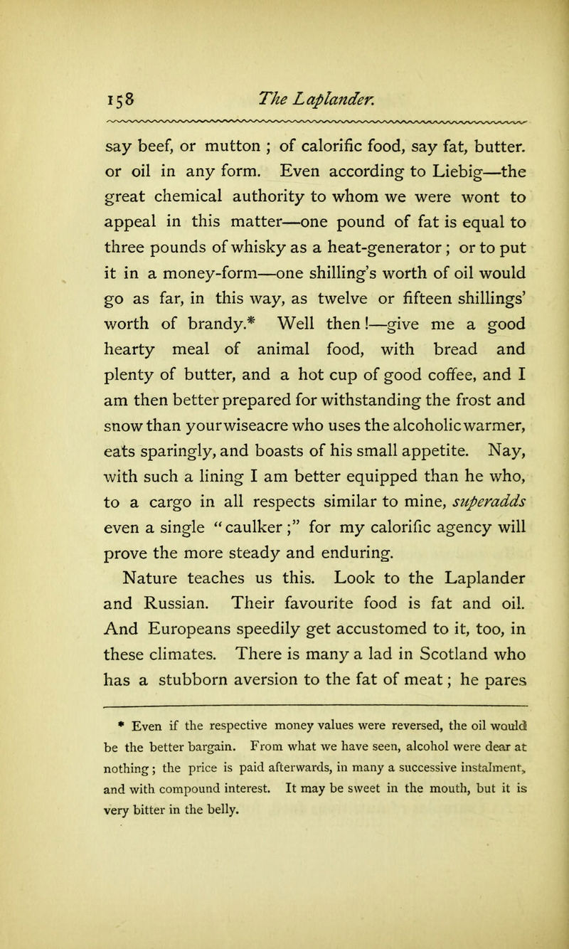 say beef, or mutton ; of calorific food, say fat, butter, or oil in any form. Even according to Liebig—^the great chemical authority to whom we were wont to appeal in this matter—one pound of fat is equal to three pounds of whisky as a heat-generator; or to put it in a money-form—one shilling's worth of oil would go as far, in this way, as twelve or fifteen shilHngs' worth of brandy.* Well then!—give me a good hearty meal of animal food, with bread and plenty of butter, and a hot cup of good coffee, and I am then better prepared for withstanding the frost and snow than yourwiseacre who uses the alcohohc warmer, eats sparingly, and boasts of his small appetite. Nay, with such a lining I am better equipped than he who, to a cargo in all respects similar to mine, superadds even a single caulker for my calorific agency will prove the more steady and enduring. Nature teaches us this. Look to the Laplander and Russian. Their favourite food is fat and oil. And Europeans speedily get accustomed to it, too, in these climates. There is many a lad in Scotland who has a stubborn aversion to the fat of meat; he pares * Even if the respective money values were reversed, the oil WQuld be the better bargain. From vi^hat we have seen, alcohol were deax at nothing ; the price is paid afterwards, in many a successive instalment, and with compound interest. It may be sweet in the mouth, but it is very bitter in the belly.