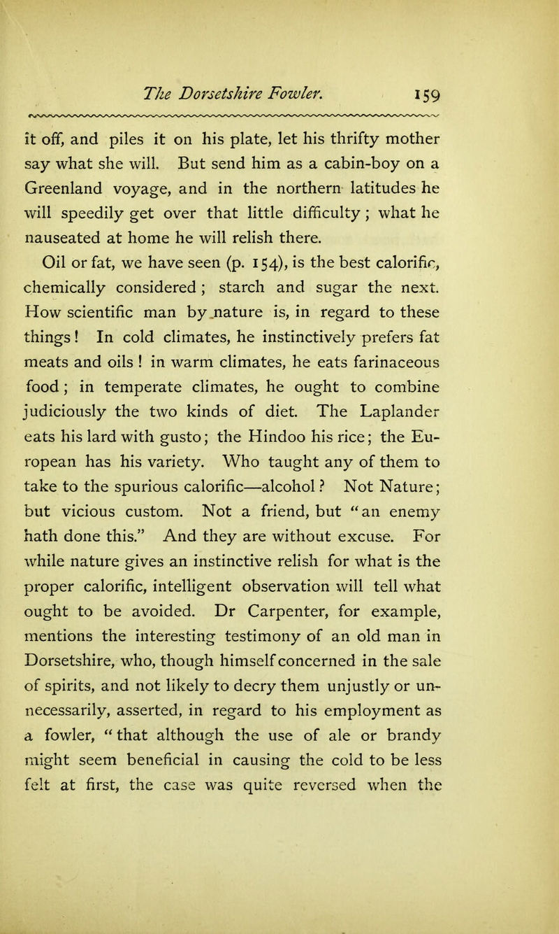 it off, and piles it on his plate, let his thrifty mother say what she will. But send him as a cabin-boy on a Greenland voyage, and in the northern latitudes he will speedily get over that little difficulty; what he nauseated at home he will relish there. Oil or fat, we have seen (p. 154), is the best calorific, chemically considered ; starch and sugar the next. How scientific man by nature is, in regard to these things! In cold climates, he instinctively prefers fat meats and oils ! in warm climates, he eats farinaceous food; in temperate climates, he ought to combine judiciously the two kinds of diet. The Laplander eats his lard with gusto; the Hindoo his rice; the Eu- ropean has his variety. Who taught any of them to take to the spurious calorific—alcohol 1 Not Nature; but vicious custom. Not a friend, but an enemy hath done this. And they are without excuse. For while nature gives an instinctive relish for what is the proper calorific, intelligent observation will tell what ought to be avoided. Dr Carpenter, for example, mentions the interesting testimony of an old man in Dorsetshire, who, though himself concerned in the sale of spirits, and not likely to decry them unjustly or un- necessarily, asserted, in regard to his employment as a fowler,  that although the use of ale or brandy might seem beneficial in causing the cold to be less felt at first, the case was quite reversed when the