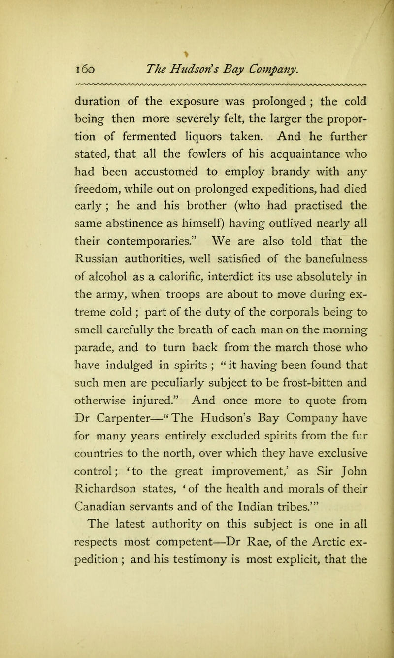 duration of the exposure was prolonged ; the cold being then more severely felt, the larger the propor- tion of fermented liquors taken. And he further stated, that all the fowlers of his acquaintance who had been accustomed to employ brandy with any freedom, while out on prolonged expeditions, had died early ; he and his brother (who had practised the same abstinence as himself) having outlived nearly all their contemporaries. We are also told that the Russian authorities, well satisfied of the banefulness of alcohol as a calorific, interdict its use absolutely in the army, when troops are about to move during ex- treme cold ; part of the duty of the corporals being to smell carefully the breath of each man on the morning parade, and to turn back from the march those who have indulged in spirits ;  it having been found that such men are peculiarly subject to be frost-bitten and otherwise injured. And once more to quote from Dr Carpenter—The Hudson's Bay Company have for many years entirely excluded spirits from the fur countries to the north, over which they have exclusive control; * to the great improvement,' as Sir John Richardson states, ' of the health and morals of their Canadian servants and of the Indian tribes.' The latest authority on this subject is one in all respects most competent—Dr Rae, of the Arctic ex- pedition ; and his testimony is most explicit, that the